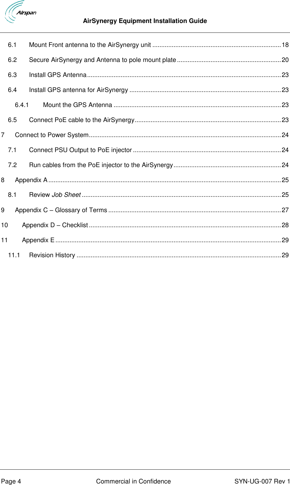  AirSynergy Equipment Installation Guide      Page 4  Commercial in Confidence  SYN-UG-007 Rev 1 6.1 Mount Front antenna to the AirSynergy unit ......................................................................... 18 6.2 Secure AirSynergy and Antenna to pole mount plate ........................................................... 20 6.3 Install GPS Antenna .............................................................................................................. 23 6.4 Install GPS antenna for AirSynergy ...................................................................................... 23 6.4.1 Mount the GPS Antenna ............................................................................................... 23 6.5 Connect PoE cable to the AirSynergy ................................................................................... 23 7 Connect to Power System ............................................................................................................. 24 7.1 Connect PSU Output to PoE injector .................................................................................... 24 7.2 Run cables from the PoE injector to the AirSynergy ............................................................. 24 8 Appendix A .................................................................................................................................... 25 8.1 Review Job Sheet ................................................................................................................. 25 9 Appendix C – Glossary of Terms .................................................................................................. 27 10 Appendix D – Checklist ............................................................................................................. 28 11 Appendix E ................................................................................................................................ 29 11.1 Revision History .................................................................................................................... 29  