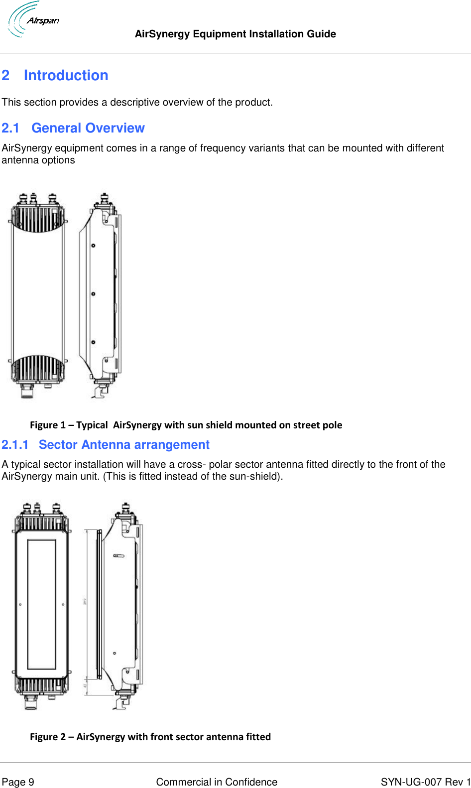  AirSynergy Equipment Installation Guide      Page 9  Commercial in Confidence  SYN-UG-007 Rev 1 2  Introduction This section provides a descriptive overview of the product. 2.1  General Overview AirSynergy equipment comes in a range of frequency variants that can be mounted with different antenna options  Figure 1 – Typical  AirSynergy with sun shield mounted on street pole 2.1.1  Sector Antenna arrangement A typical sector installation will have a cross- polar sector antenna fitted directly to the front of the AirSynergy main unit. (This is fitted instead of the sun-shield).   Figure 2 – AirSynergy with front sector antenna fitted 