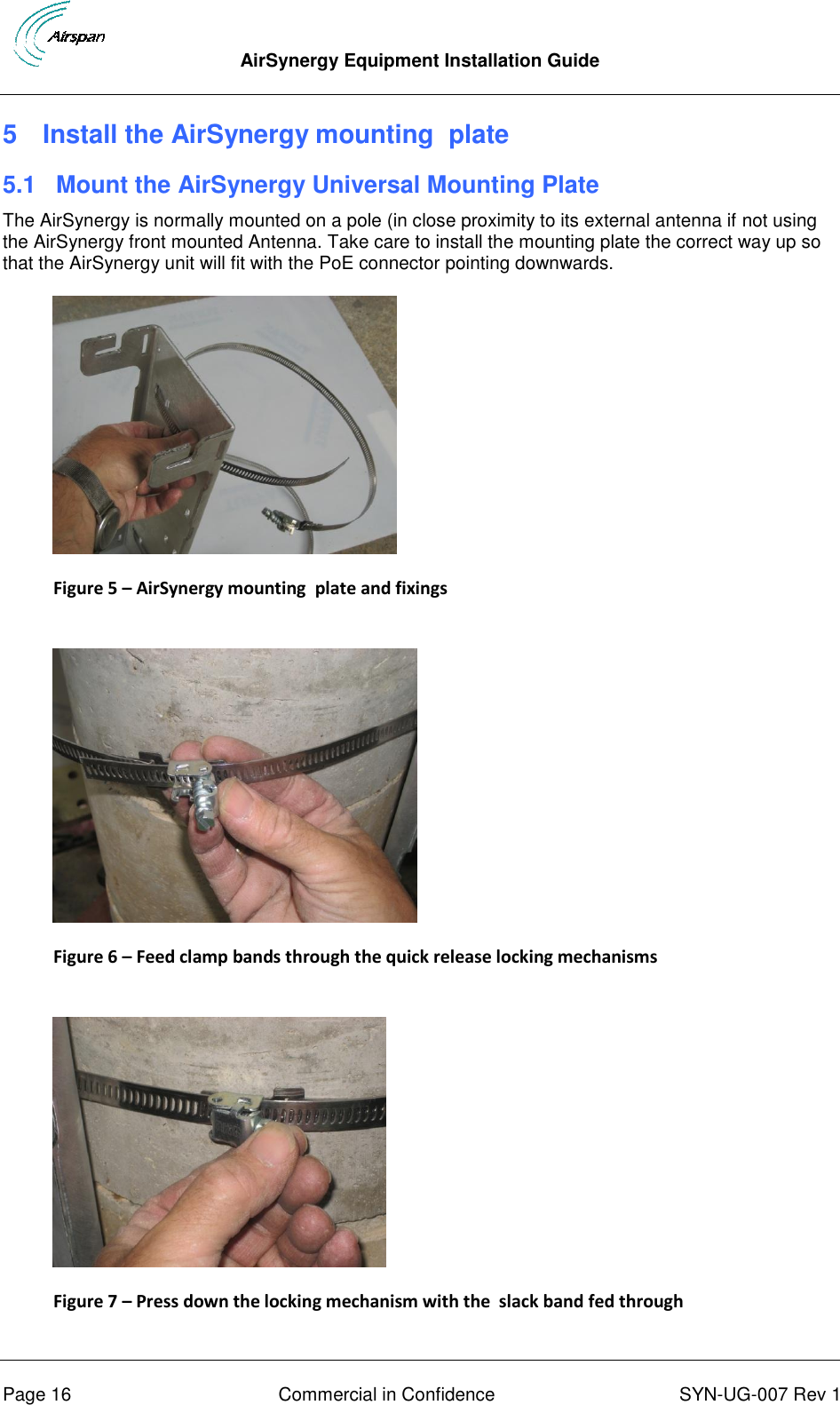  AirSynergy Equipment Installation Guide      Page 16  Commercial in Confidence  SYN-UG-007 Rev 1 5  Install the AirSynergy mounting  plate 5.1  Mount the AirSynergy Universal Mounting Plate The AirSynergy is normally mounted on a pole (in close proximity to its external antenna if not using the AirSynergy front mounted Antenna. Take care to install the mounting plate the correct way up so that the AirSynergy unit will fit with the PoE connector pointing downwards.  Figure 5 – AirSynergy mounting  plate and fixings   Figure 6 – Feed clamp bands through the quick release locking mechanisms   Figure 7 – Press down the locking mechanism with the  slack band fed through  