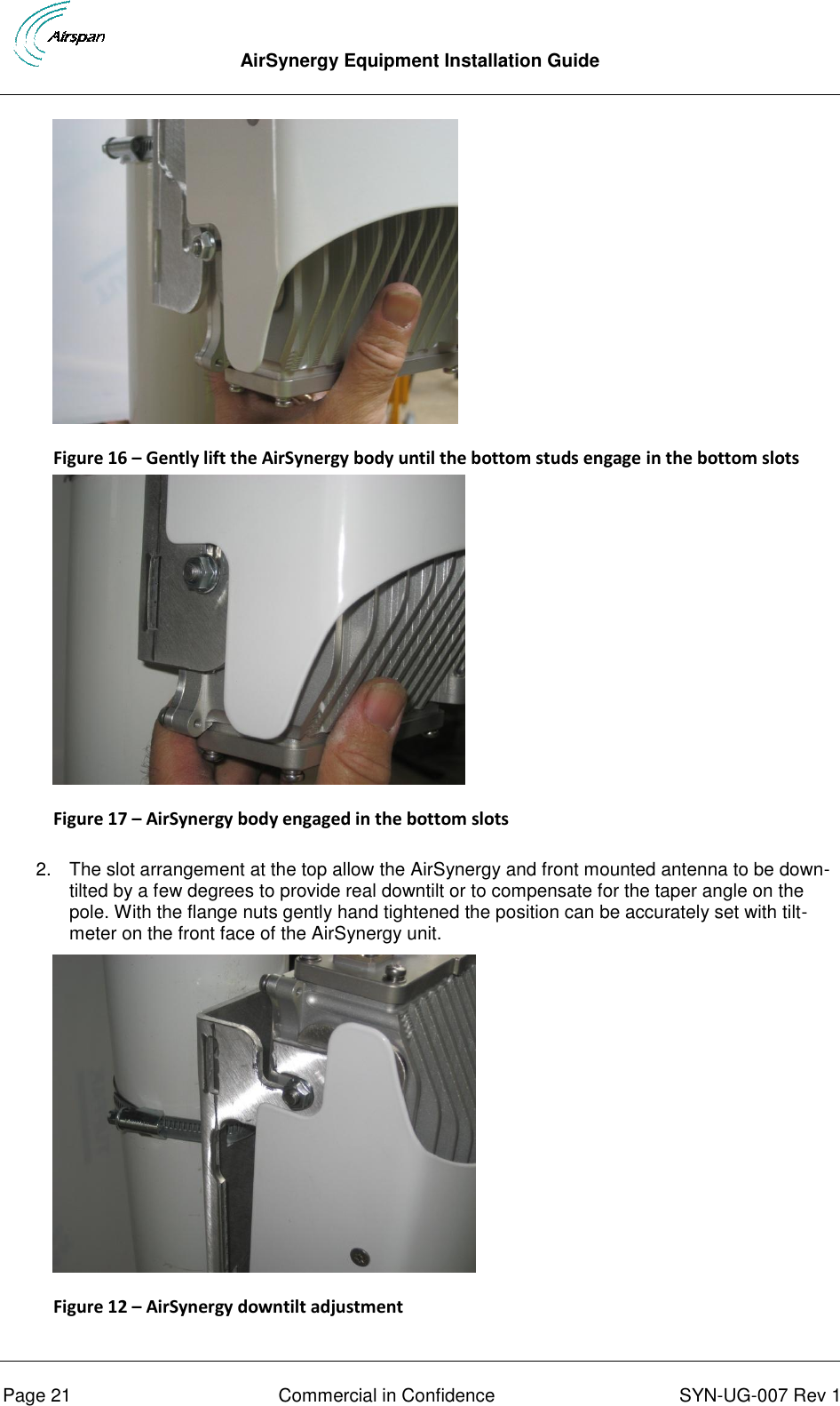  AirSynergy Equipment Installation Guide      Page 21  Commercial in Confidence  SYN-UG-007 Rev 1  Figure 16 – Gently lift the AirSynergy body until the bottom studs engage in the bottom slots  Figure 17 – AirSynergy body engaged in the bottom slots  2.  The slot arrangement at the top allow the AirSynergy and front mounted antenna to be down-tilted by a few degrees to provide real downtilt or to compensate for the taper angle on the pole. With the flange nuts gently hand tightened the position can be accurately set with tilt-meter on the front face of the AirSynergy unit.  Figure 12 – AirSynergy downtilt adjustment  