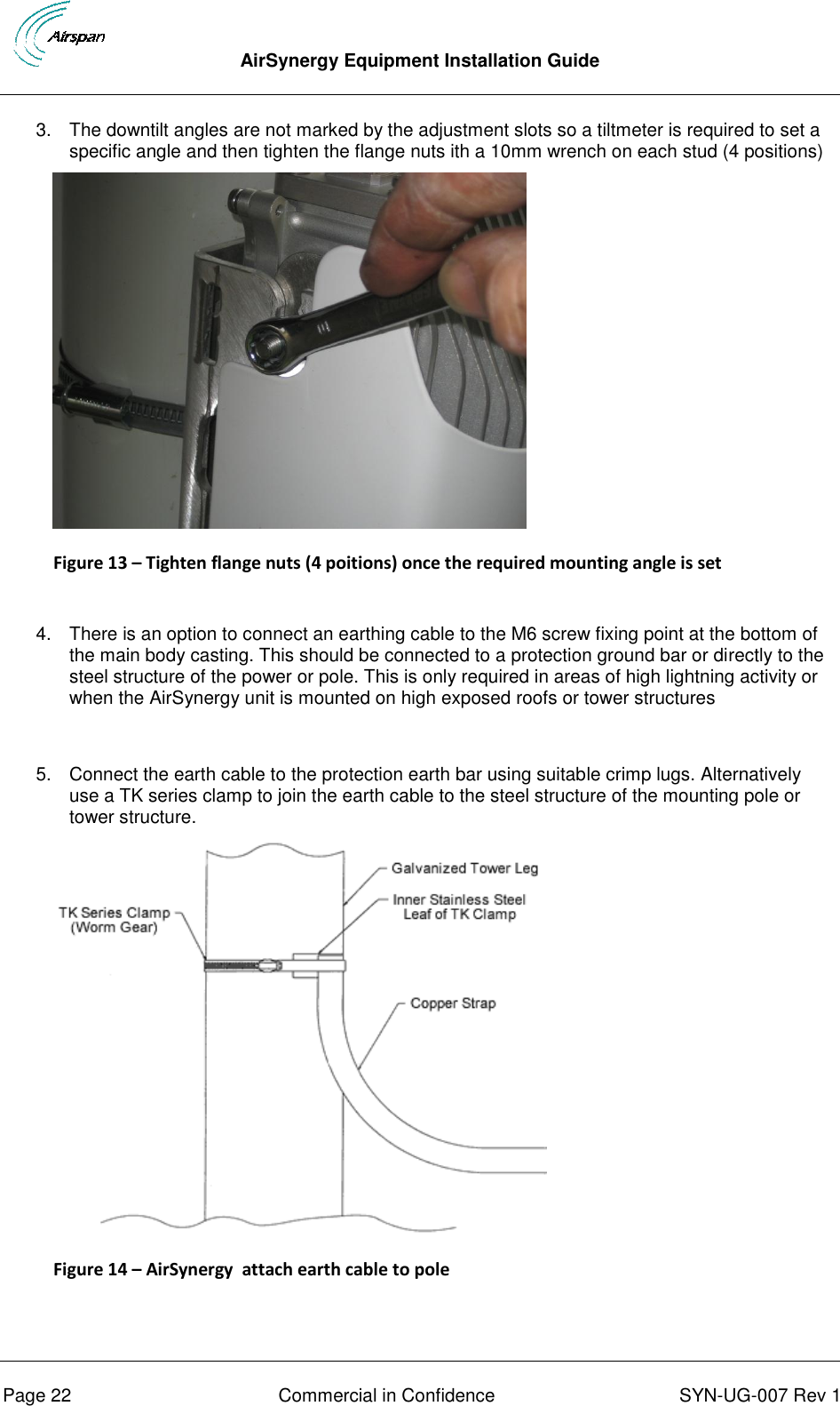  AirSynergy Equipment Installation Guide      Page 22  Commercial in Confidence  SYN-UG-007 Rev 1 3.  The downtilt angles are not marked by the adjustment slots so a tiltmeter is required to set a specific angle and then tighten the flange nuts ith a 10mm wrench on each stud (4 positions)  Figure 13 – Tighten flange nuts (4 poitions) once the required mounting angle is set  4.  There is an option to connect an earthing cable to the M6 screw fixing point at the bottom of the main body casting. This should be connected to a protection ground bar or directly to the steel structure of the power or pole. This is only required in areas of high lightning activity or when the AirSynergy unit is mounted on high exposed roofs or tower structures  5.  Connect the earth cable to the protection earth bar using suitable crimp lugs. Alternatively  use a TK series clamp to join the earth cable to the steel structure of the mounting pole or tower structure.  Figure 14 – AirSynergy  attach earth cable to pole   