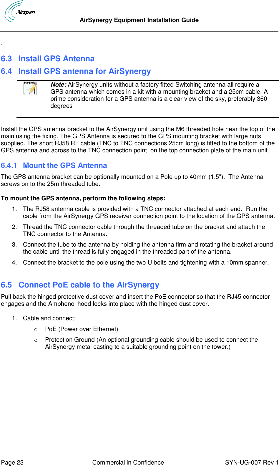  AirSynergy Equipment Installation Guide      Page 23  Commercial in Confidence  SYN-UG-007 Rev 1 . 6.3 Install GPS Antenna 6.4 Install GPS antenna for AirSynergy  Note: AirSynergy units without a factory fitted Switching antenna all require a GPS antenna which comes in a kit with a mounting bracket and a 25cm cable. A prime consideration for a GPS antenna is a clear view of the sky, preferably 360 degrees  Install the GPS antenna bracket to the AirSynergy unit using the M6 threaded hole near the top of the main using the fixing. The GPS Antenna is secured to the GPS mounting bracket with large nuts supplied. The short RJ58 RF cable (TNC to TNC connections 25cm long) is fitted to the bottom of the GPS antenna and across to the TNC connection point  on the top connection plate of the main unit 6.4.1  Mount the GPS Antenna The GPS antenna bracket can be optionally mounted on a Pole up to 40mm (1.5&quot;).  The Antenna screws on to the 25m threaded tube. To mount the GPS antenna, perform the following steps: 1.  The RJ58 antenna cable is provided with a TNC connector attached at each end.  Run the cable from the AirSynergy GPS receiver connection point to the location of the GPS antenna. 2.  Thread the TNC connector cable through the threaded tube on the bracket and attach the TNC connector to the Antenna. 3.  Connect the tube to the antenna by holding the antenna firm and rotating the bracket around the cable until the thread is fully engaged in the threaded part of the antenna. 4.  Connect the bracket to the pole using the two U bolts and tightening with a 10mm spanner.  6.5 Connect PoE cable to the AirSynergy Pull back the hinged protective dust cover and insert the PoE connector so that the RJ45 connector engages and the Amphenol hood locks into place with the hinged dust cover. 1.  Cable and connect: o  PoE (Power over Ethernet) o  Protection Ground (An optional grounding cable should be used to connect the AirSynergy metal casting to a suitable grounding point on the tower.)  