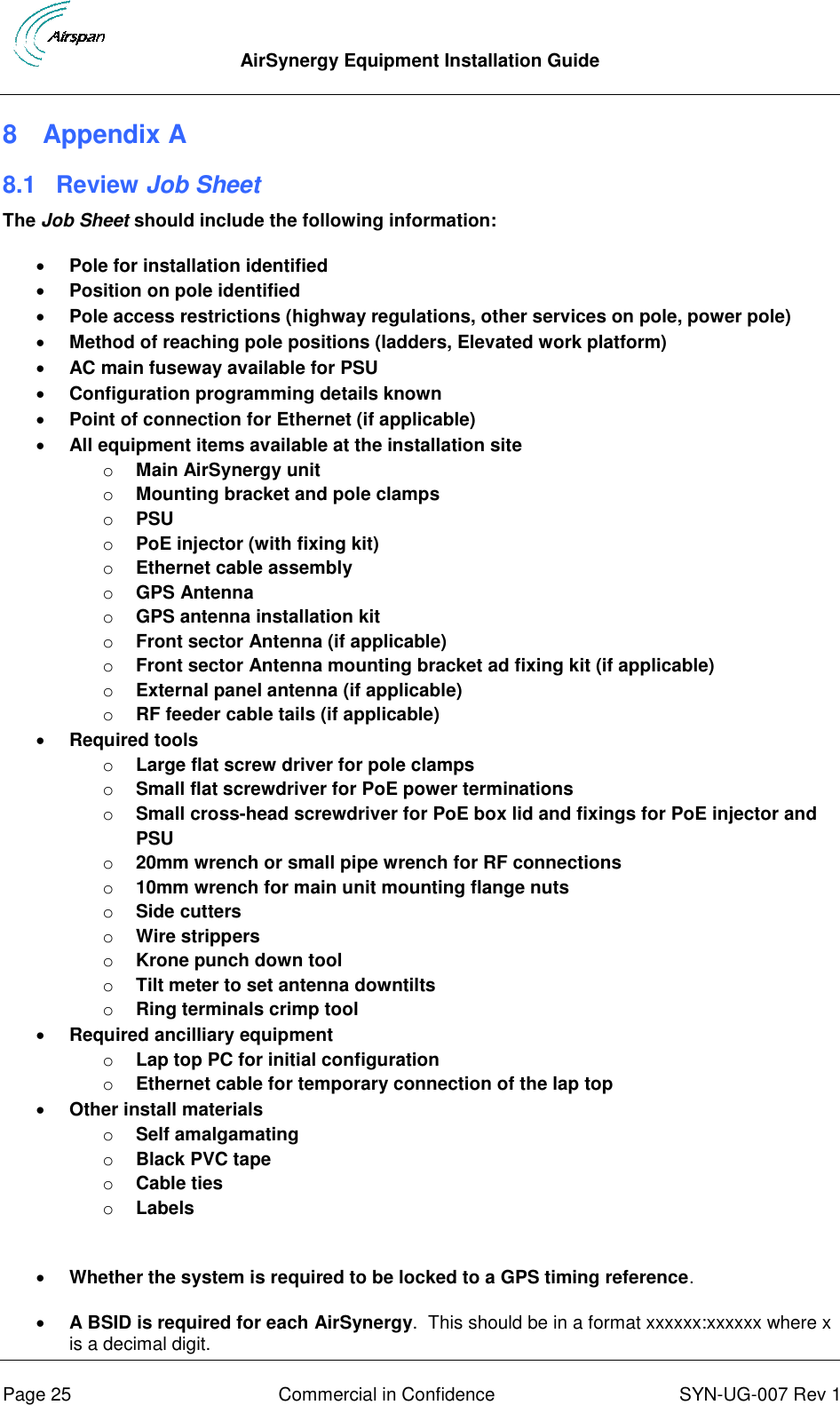  AirSynergy Equipment Installation Guide      Page 25  Commercial in Confidence  SYN-UG-007 Rev 1 8  Appendix A 8.1  Review Job Sheet The Job Sheet should include the following information:  Pole for installation identified  Position on pole identified  Pole access restrictions (highway regulations, other services on pole, power pole)  Method of reaching pole positions (ladders, Elevated work platform)  AC main fuseway available for PSU  Configuration programming details known  Point of connection for Ethernet (if applicable)  All equipment items available at the installation site o Main AirSynergy unit o Mounting bracket and pole clamps o PSU o PoE injector (with fixing kit) o Ethernet cable assembly o GPS Antenna o GPS antenna installation kit o Front sector Antenna (if applicable) o Front sector Antenna mounting bracket ad fixing kit (if applicable) o External panel antenna (if applicable) o RF feeder cable tails (if applicable)  Required tools o Large flat screw driver for pole clamps o Small flat screwdriver for PoE power terminations o Small cross-head screwdriver for PoE box lid and fixings for PoE injector and PSU o 20mm wrench or small pipe wrench for RF connections o 10mm wrench for main unit mounting flange nuts o Side cutters o Wire strippers o Krone punch down tool o Tilt meter to set antenna downtilts o Ring terminals crimp tool  Required ancilliary equipment o Lap top PC for initial configuration o Ethernet cable for temporary connection of the lap top  Other install materials o Self amalgamating o Black PVC tape o Cable ties o Labels   Whether the system is required to be locked to a GPS timing reference.  A BSID is required for each AirSynergy.  This should be in a format xxxxxx:xxxxxx where x is a decimal digit. 