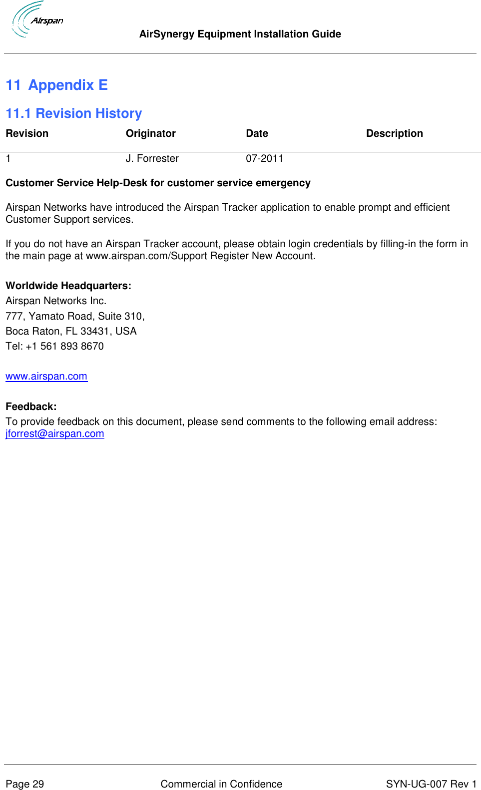  AirSynergy Equipment Installation Guide      Page 29  Commercial in Confidence  SYN-UG-007 Rev 1 11 Appendix E 11.1 Revision History Revision Originator Date Description 1 J. Forrester 07-2011  Customer Service Help-Desk for customer service emergency Airspan Networks have introduced the Airspan Tracker application to enable prompt and efficient Customer Support services. If you do not have an Airspan Tracker account, please obtain login credentials by filling-in the form in the main page at www.airspan.com/Support Register New Account.  Worldwide Headquarters: Airspan Networks Inc. 777, Yamato Road, Suite 310, Boca Raton, FL 33431, USA Tel: +1 561 893 8670  www.airspan.com  Feedback: To provide feedback on this document, please send comments to the following email address: jforrest@airspan.com  