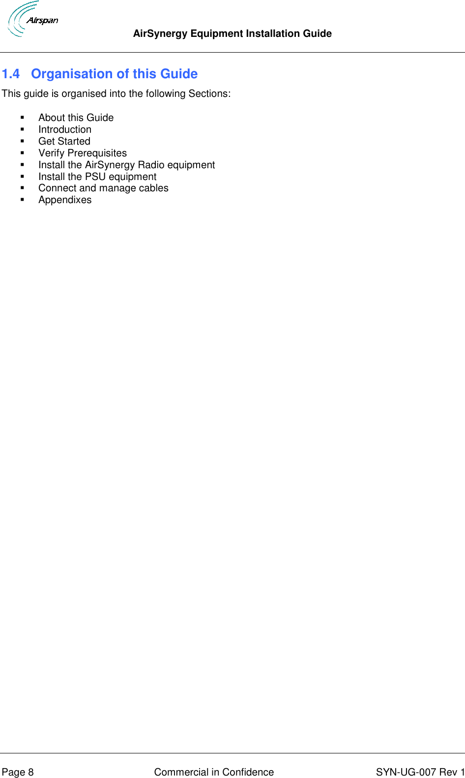  AirSynergy Equipment Installation Guide      Page 8  Commercial in Confidence  SYN-UG-007 Rev 1 1.4  Organisation of this Guide This guide is organised into the following Sections:   About this Guide   Introduction   Get Started   Verify Prerequisites   Install the AirSynergy Radio equipment   Install the PSU equipment   Connect and manage cables   Appendixes   