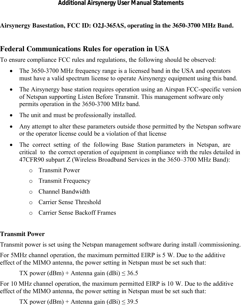 Additional Airsynergy User Manual StatementsAirsynergy Basestation, FCC ID: O2J-365AS, operating in the 3650-3700 MHz Band.Federal Communications Rules for operation in USATo ensure compliance FCC rules and regulations, the following should be observed: The 3650-3700 MHz frequency range is a licensed band in the USA and operators must have a valid spectrum license to operate Airsynergy equipment using this band. The Airsynergy base station requires operation using an Airspan FCC-specific version of Netspan supporting Listen Before Transmit.This management software only permits operation in the 3650-3700 MHz band. The unit and must be professionally installed. Any attempt to alter these parameters outside those permitted by the Netspan software or the operator license could be a violation of that licenseThe  correct  setting  of  the  following  Base  Station parameters  in  Netspan,  are  critical  to  the correct operation of equipment in compliance with the rules detailed in 47CFR90 subpart Z (Wireless Broadband Services in the 3650–3700 MHz Band):oTransmit PoweroTransmit FrequencyoChannel BandwidthoCarrier Sense ThresholdoCarrier Sense Backoff FramesTransmit PowerTransmit power is set using the Netspan management software during install /commissioning.For 5MHz channel operation, the maximum permitted EIRP is 5 W. Due to the additive effect of the MIMO antenna, the power setting in Netspan must be set such that:TX power (dBm) + Antenna gain (dBi) ≤36.5For 10 MHz channel operation, the maximum permitted EIRP is 10 W. Due to the additive effect of the MIMO antenna, the power setting in Netspan must be set such that:TX power (dBm) + Antenna gain (dBi) ≤ 39.5