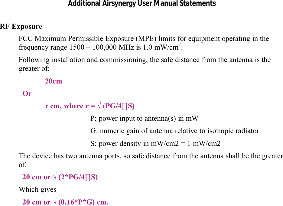 Additional Airsynergy User Manual StatementsRF ExposureFCC Maximum Permissible Exposure (MPE) limits for equipment operating in the frequency range 1500 – 100,000 MHz is 1.0 mW/cm2.Following installation and commissioning, the safe distance from the antenna is the greater of:20cmOrr cm, where r = √ (PG/4∏S)P: power input to antenna(s) in mW G: numeric gain of antenna relative to isotropic radiatorS: power density in mW/cm2 = 1 mW/cm2The device has two antenna ports, so safe distance from the antenna shall be the greater of:20 cm or √ (2*PG/4∏S)Which gives20 cm or √ (0.16*P*G) cm.