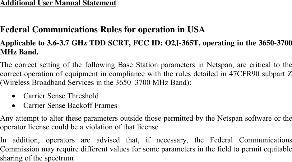 Additional User Manual StatementFederal Communications Rules for operation in USAApplicable to 3.6-3.7 GHz TDD SCRT, FCC ID: O2J-365T, operating in the 3650-3700 MHz Band.The  correct  setting  of  the  following  Base  Station parameters  in  Netspan,  are  critical  to thecorrect operation of equipment in compliance with the rules detailed in  47CFR90 subpart Z(Wireless Broadband Services in the 3650–3700 MHz Band):Carrier Sense ThresholdCarrier Sense Backoff FramesAny attempt to alter these parameters outside those permitted by the Netspan software or the operator license could be a violation of that licenseIn  addition,  operators  are  advised  that,  if  necessary,the  Federal  Communications Commission may require different values for some parameters in the field to permit equitable sharing of the spectrum.