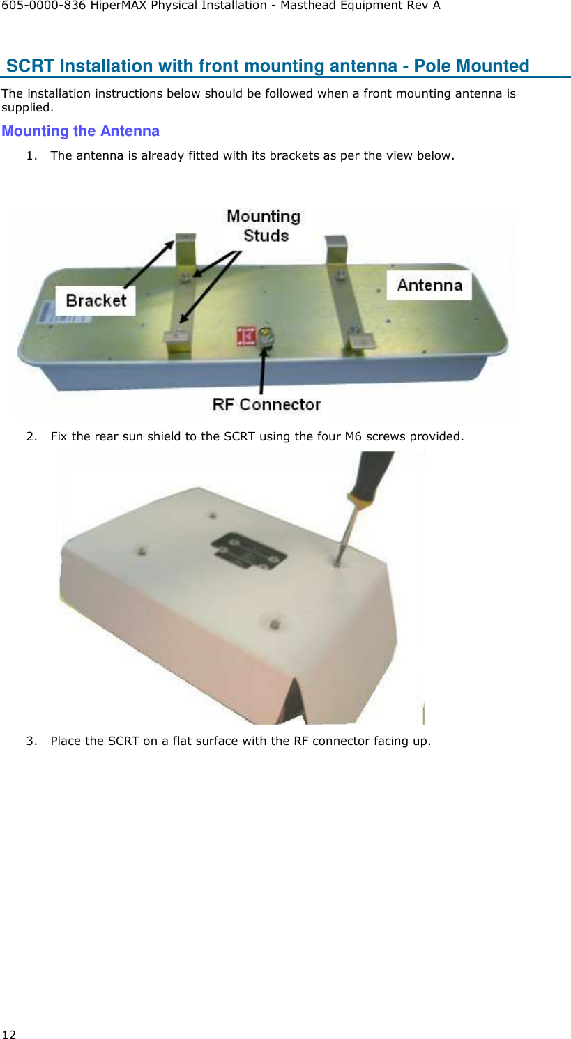 605-0000-836 HiperMAX Physical Installation - Masthead Equipment Rev A 12  SCRT Installation with front mounting antenna - Pole Mounted The installation instructions below should be followed when a front mounting antenna is supplied. Mounting the Antenna 1. The antenna is already fitted with its brackets as per the view below.    2. Fix the rear sun shield to the SCRT using the four M6 screws provided.  3. Place the SCRT on a flat surface with the RF connector facing up. 