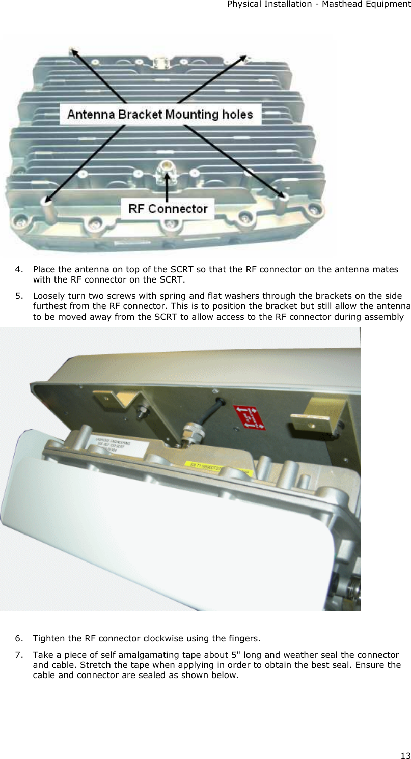 Physical Installation - Masthead Equipment 13  4. Place the antenna on top of the SCRT so that the RF connector on the antenna mates with the RF connector on the SCRT. 5. Loosely turn two screws with spring and flat washers through the brackets on the side furthest from the RF connector. This is to position the bracket but still allow the antenna to be moved away from the SCRT to allow access to the RF connector during assembly   6. Tighten the RF connector clockwise using the fingers. 7. Take a piece of self amalgamating tape about 5&quot; long and weather seal the connector and cable. Stretch the tape when applying in order to obtain the best seal. Ensure the cable and connector are sealed as shown below. 