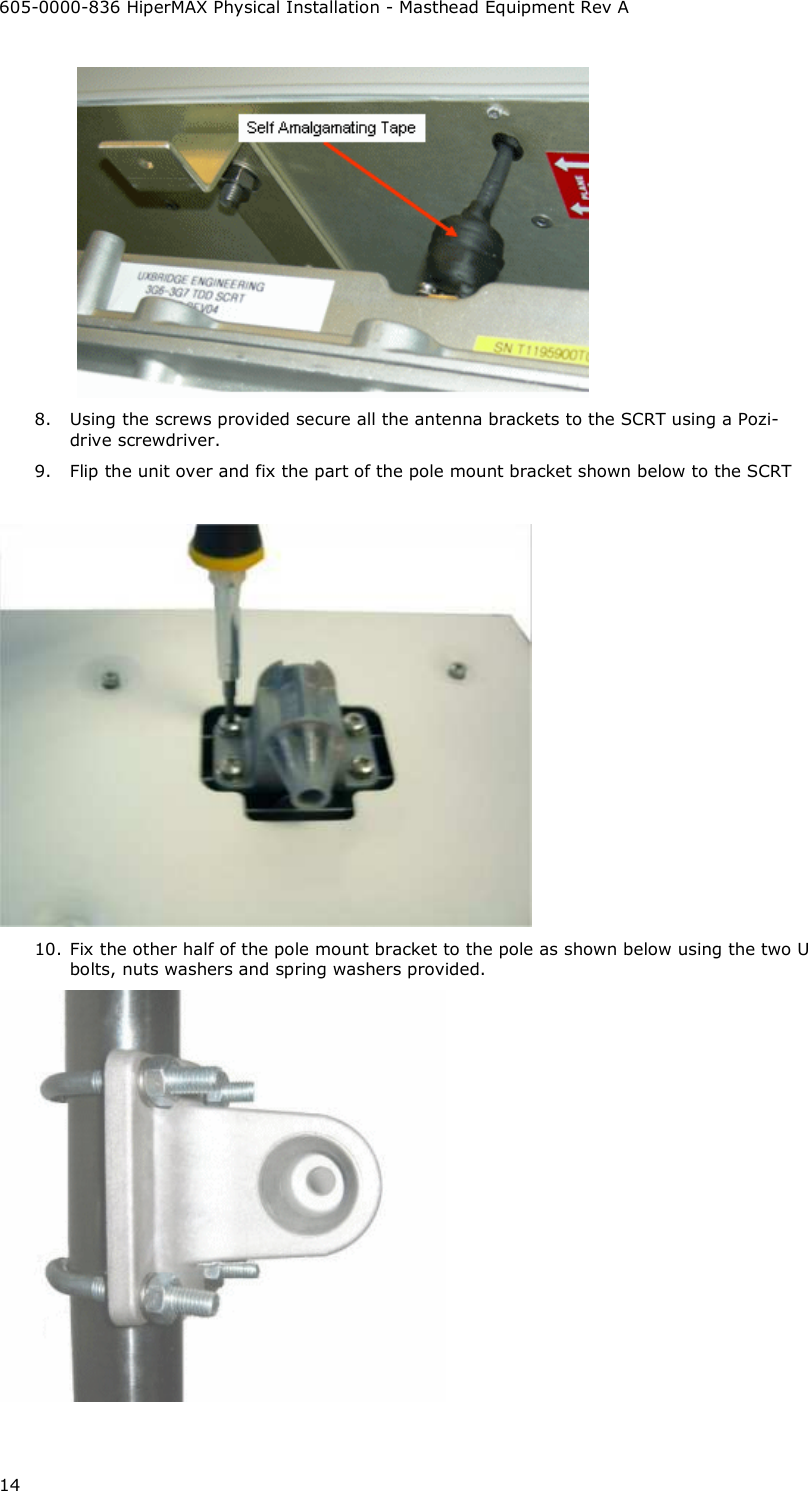 605-0000-836 HiperMAX Physical Installation - Masthead Equipment Rev A 14  8. Using the screws provided secure all the antenna brackets to the SCRT using a Pozi-drive screwdriver. 9. Flip the unit over and fix the part of the pole mount bracket shown below to the SCRT   10. Fix the other half of the pole mount bracket to the pole as shown below using the two U bolts, nuts washers and spring washers provided.  