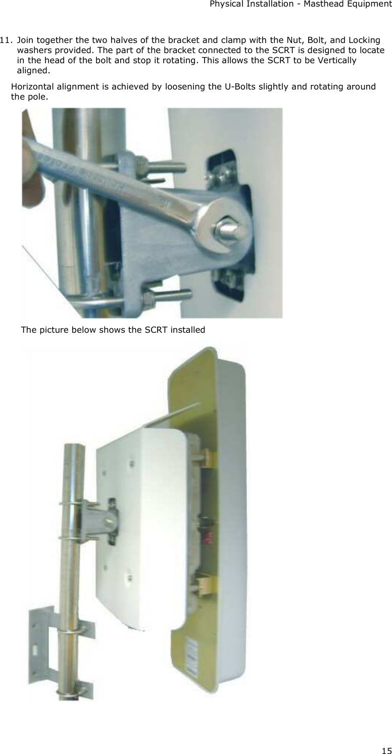 Physical Installation - Masthead Equipment 15 11. Join together the two halves of the bracket and clamp with the Nut, Bolt, and Locking washers provided. The part of the bracket connected to the SCRT is designed to locate in the head of the bolt and stop it rotating. This allows the SCRT to be Vertically aligned. Horizontal alignment is achieved by loosening the U-Bolts slightly and rotating around the pole.  The picture below shows the SCRT installed   