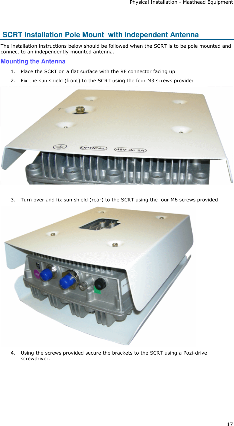 Physical Installation - Masthead Equipment 17   SCRT Installation Pole Mount  with independent Antenna The installation instructions below should be followed when the SCRT is to be pole mounted and connect to an independently mounted antenna. Mounting the Antenna 1. Place the SCRT on a flat surface with the RF connector facing up 2. Fix the sun shield (front) to the SCRT using the four M3 screws provided   3. Turn over and fix sun shield (rear) to the SCRT using the four M6 screws provided  4. Using the screws provided secure the brackets to the SCRT using a Pozi-drive screwdriver.  