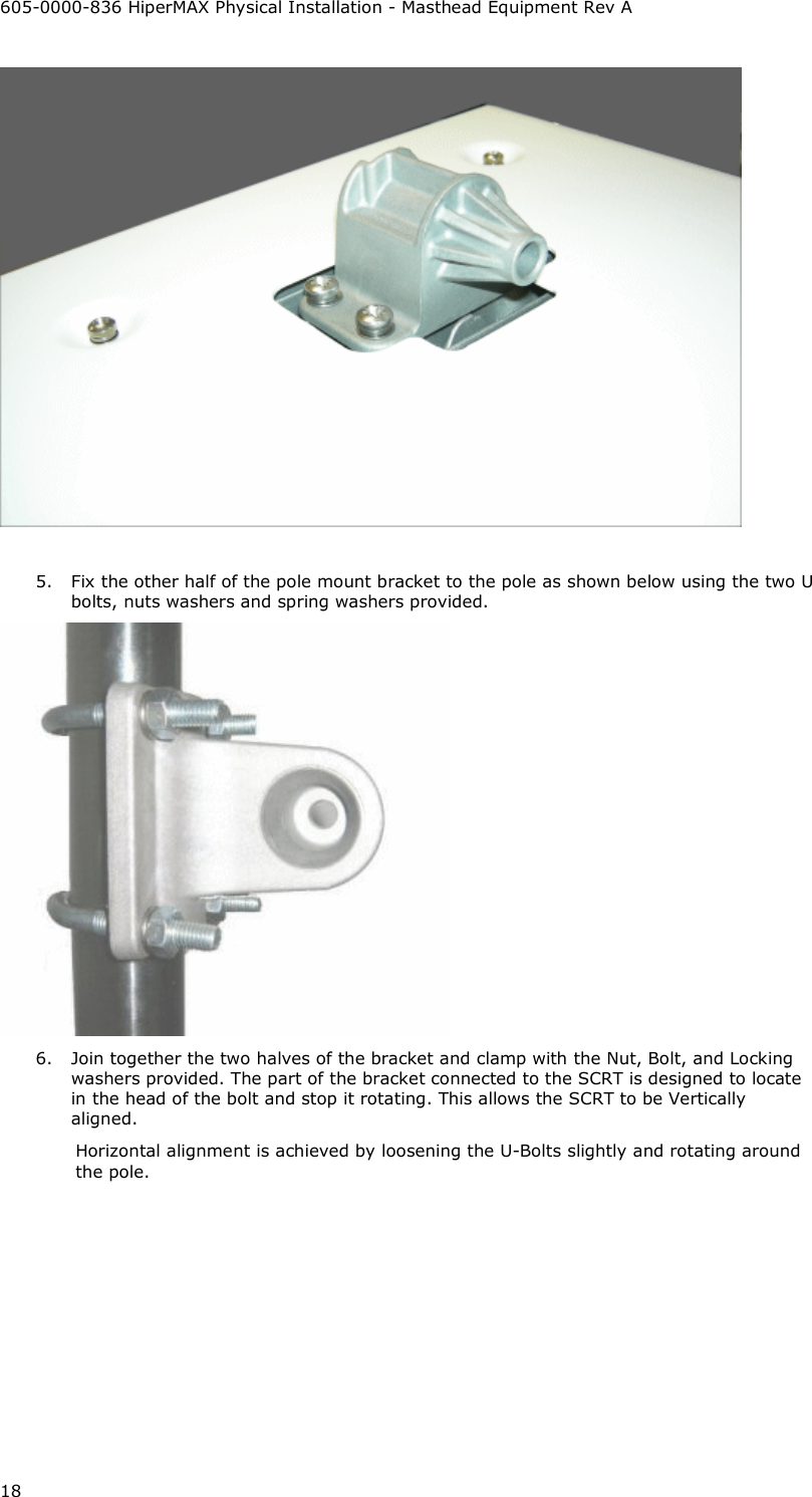 605-0000-836 HiperMAX Physical Installation - Masthead Equipment Rev A 18   5. Fix the other half of the pole mount bracket to the pole as shown below using the two U bolts, nuts washers and spring washers provided.  6. Join together the two halves of the bracket and clamp with the Nut, Bolt, and Locking washers provided. The part of the bracket connected to the SCRT is designed to locate in the head of the bolt and stop it rotating. This allows the SCRT to be Vertically aligned. Horizontal alignment is achieved by loosening the U-Bolts slightly and rotating around  the pole. 