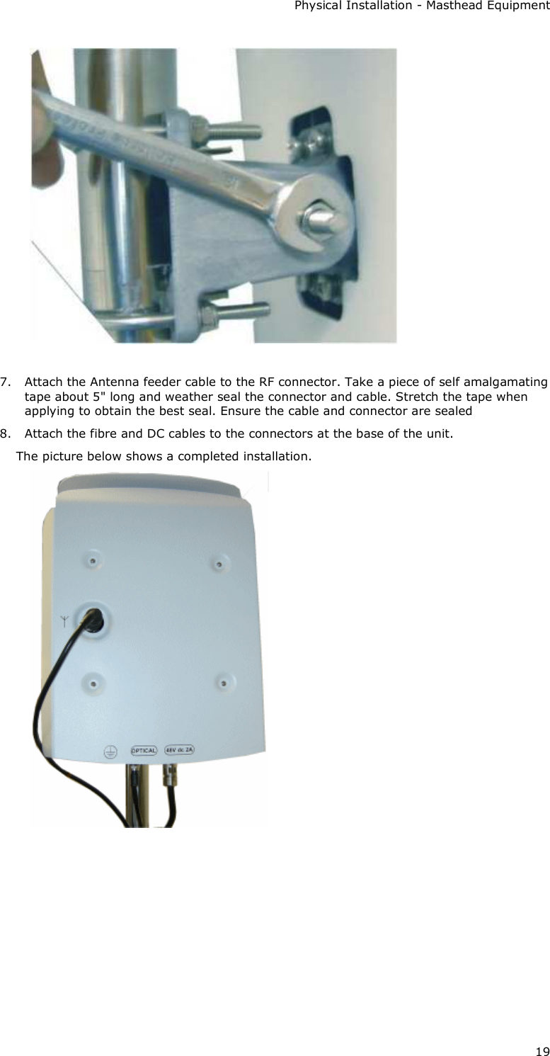 Physical Installation - Masthead Equipment 19   7. Attach the Antenna feeder cable to the RF connector. Take a piece of self amalgamating tape about 5&quot; long and weather seal the connector and cable. Stretch the tape when applying to obtain the best seal. Ensure the cable and connector are sealed 8. Attach the fibre and DC cables to the connectors at the base of the unit. The picture below shows a completed installation.       