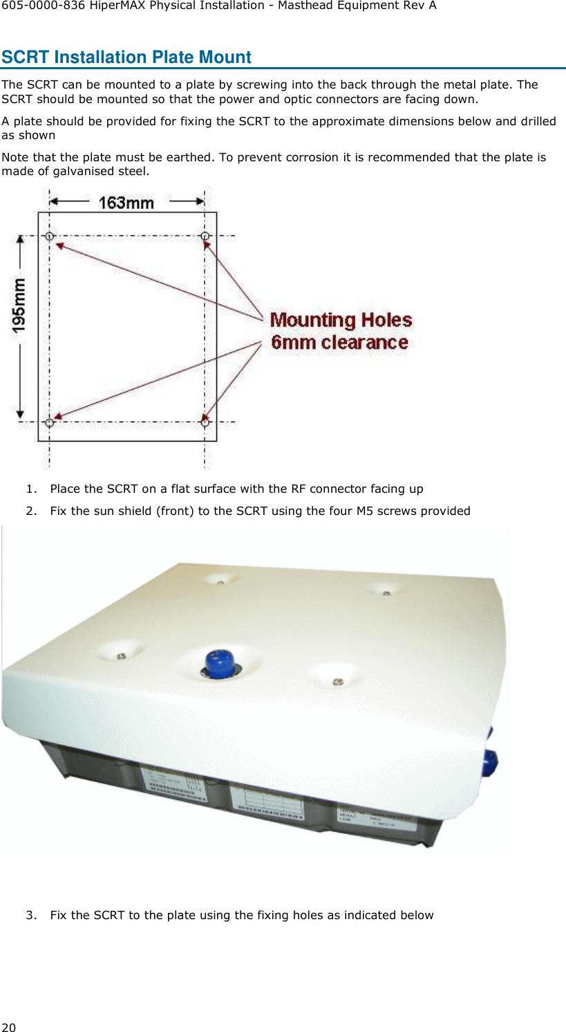 605-0000-836 HiperMAX Physical Installation - Masthead Equipment Rev A 20 SCRT Installation Plate Mount The SCRT can be mounted to a plate by screwing into the back through the metal plate. The SCRT should be mounted so that the power and optic connectors are facing down.   A plate should be provided for fixing the SCRT to the approximate dimensions below and drilled as shown Note that the plate must be earthed. To prevent corrosion it is recommended that the plate is made of galvanised steel.  1. Place the SCRT on a flat surface with the RF connector facing up 2. Fix the sun shield (front) to the SCRT using the four M5 screws provided    3. Fix the SCRT to the plate using the fixing holes as indicated below 