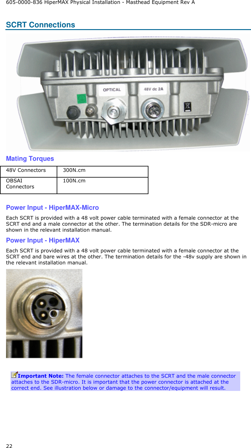 605-0000-836 HiperMAX Physical Installation - Masthead Equipment Rev A 22 SCRT Connections   Mating Torques 48V Connectors  300N.cm OBSAI Connectors 100N.cm  Power Input - HiperMAX-Micro Each SCRT is provided with a 48 volt power cable terminated with a female connector at the SCRT end and a male connector at the other. The termination details for the SDR-micro are shown in the relevant installation manual. Power Input - HiperMAX Each SCRT is provided with a 48 volt power cable terminated with a female connector at the SCRT end and bare wires at the other. The termination details for the -48v supply are shown in the relevant installation manual.   Important Note: The female connector attaches to the SCRT and the male connector attaches to the SDR-micro. It is important that the power connector is attached at the correct end. See illustration below or damage to the connector/equipment will result.          