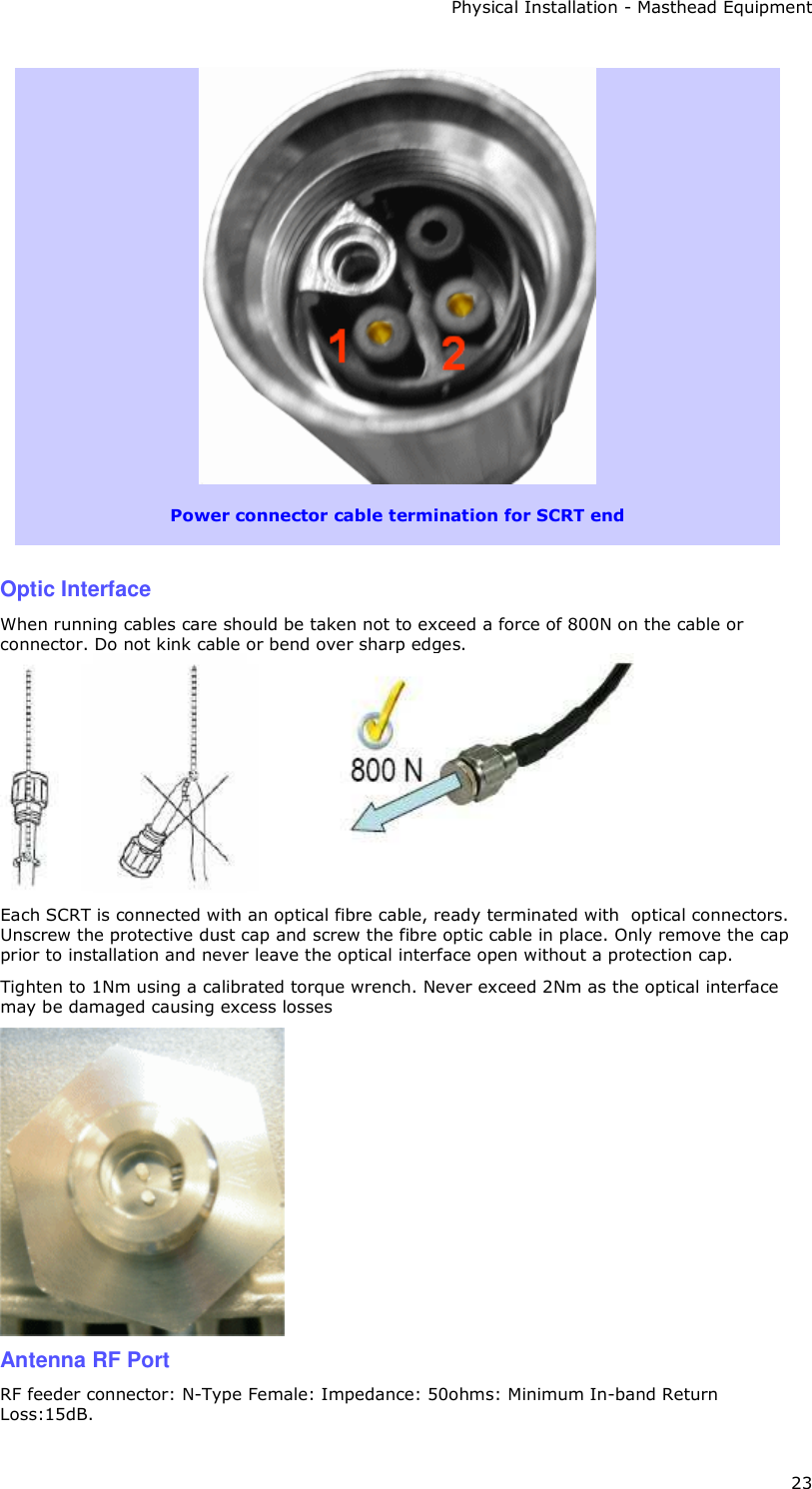 Physical Installation - Masthead Equipment 23   Power connector cable termination for SCRT end    Optic Interface  When running cables care should be taken not to exceed a force of 800N on the cable or connector. Do not kink cable or bend over sharp edges.  Each SCRT is connected with an optical fibre cable, ready terminated with  optical connectors. Unscrew the protective dust cap and screw the fibre optic cable in place. Only remove the cap prior to installation and never leave the optical interface open without a protection cap. Tighten to 1Nm using a calibrated torque wrench. Never exceed 2Nm as the optical interface may be damaged causing excess losses  Antenna RF Port  RF feeder connector: N-Type Female: Impedance: 50ohms: Minimum In-band Return Loss:15dB. 