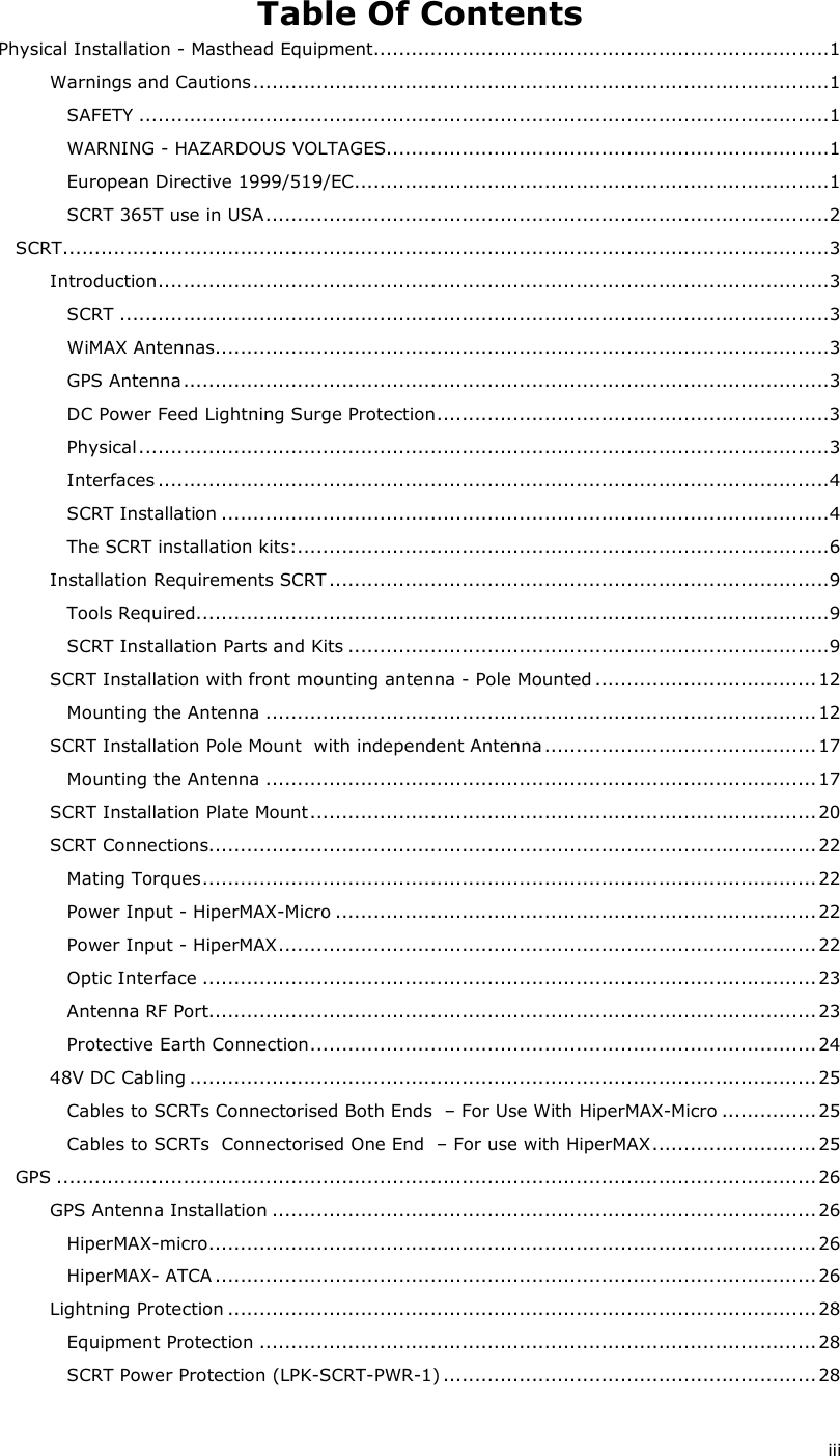  iii Table Of Contents Physical Installation - Masthead Equipment........................................................................1 Warnings and Cautions...........................................................................................1 SAFETY .............................................................................................................1 WARNING - HAZARDOUS VOLTAGES......................................................................1 European Directive 1999/519/EC...........................................................................1 SCRT 365T use in USA.........................................................................................2 SCRT.........................................................................................................................3 Introduction..........................................................................................................3 SCRT ................................................................................................................3 WiMAX Antennas.................................................................................................3 GPS Antenna ......................................................................................................3 DC Power Feed Lightning Surge Protection..............................................................3 Physical.............................................................................................................3 Interfaces ..........................................................................................................4 SCRT Installation ................................................................................................4 The SCRT installation kits:....................................................................................6 Installation Requirements SCRT ...............................................................................9 Tools Required....................................................................................................9 SCRT Installation Parts and Kits ............................................................................9 SCRT Installation with front mounting antenna - Pole Mounted ...................................12 Mounting the Antenna ....................................................................................... 12 SCRT Installation Pole Mount  with independent Antenna ...........................................17 Mounting the Antenna ....................................................................................... 17 SCRT Installation Plate Mount................................................................................ 20 SCRT Connections................................................................................................ 22 Mating Torques................................................................................................. 22 Power Input - HiperMAX-Micro ............................................................................ 22 Power Input - HiperMAX..................................................................................... 22 Optic Interface ................................................................................................. 23 Antenna RF Port................................................................................................ 23 Protective Earth Connection................................................................................24 48V DC Cabling ................................................................................................... 25 Cables to SCRTs Connectorised Both Ends  – For Use With HiperMAX-Micro ............... 25 Cables to SCRTs  Connectorised One End  – For use with HiperMAX.......................... 25 GPS ........................................................................................................................ 26 GPS Antenna Installation ...................................................................................... 26 HiperMAX-micro................................................................................................ 26 HiperMAX- ATCA ...............................................................................................26 Lightning Protection .............................................................................................28 Equipment Protection ........................................................................................ 28 SCRT Power Protection (LPK-SCRT-PWR-1) ...........................................................28 