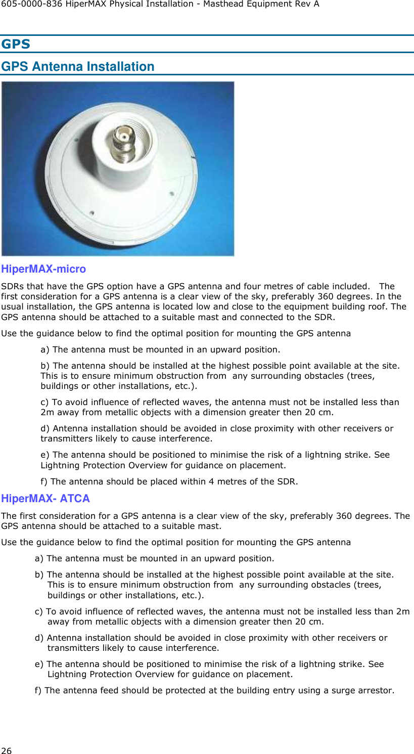 605-0000-836 HiperMAX Physical Installation - Masthead Equipment Rev A 26 GPS GPS Antenna Installation  HiperMAX-micro SDRs that have the GPS option have a GPS antenna and four metres of cable included.   The first consideration for a GPS antenna is a clear view of the sky, preferably 360 degrees. In the usual installation, the GPS antenna is located low and close to the equipment building roof. The GPS antenna should be attached to a suitable mast and connected to the SDR.  Use the guidance below to find the optimal position for mounting the GPS antenna a) The antenna must be mounted in an upward position.  b) The antenna should be installed at the highest possible point available at the site. This is to ensure minimum obstruction from  any surrounding obstacles (trees, buildings or other installations, etc.).  c) To avoid influence of reflected waves, the antenna must not be installed less than 2m away from metallic objects with a dimension greater then 20 cm.  d) Antenna installation should be avoided in close proximity with other receivers or transmitters likely to cause interference.  e) The antenna should be positioned to minimise the risk of a lightning strike. See Lightning Protection Overview for guidance on placement. f) The antenna should be placed within 4 metres of the SDR. HiperMAX- ATCA The first consideration for a GPS antenna is a clear view of the sky, preferably 360 degrees. The GPS antenna should be attached to a suitable mast.  Use the guidance below to find the optimal position for mounting the GPS antenna a) The antenna must be mounted in an upward position.  b) The antenna should be installed at the highest possible point available at the site. This is to ensure minimum obstruction from  any surrounding obstacles (trees, buildings or other installations, etc.).  c) To avoid influence of reflected waves, the antenna must not be installed less than 2m away from metallic objects with a dimension greater then 20 cm.  d) Antenna installation should be avoided in close proximity with other receivers or transmitters likely to cause interference.  e) The antenna should be positioned to minimise the risk of a lightning strike. See Lightning Protection Overview for guidance on placement. f) The antenna feed should be protected at the building entry using a surge arrestor. 