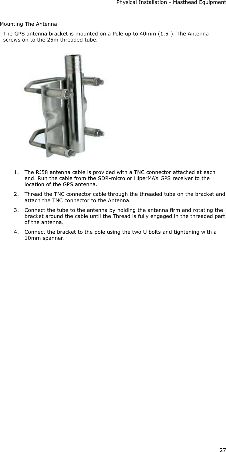 Physical Installation - Masthead Equipment 27 Mounting The Antenna The GPS antenna bracket is mounted on a Pole up to 40mm (1.5&quot;). The Antenna screws on to the 25m threaded tube.  1. The RJ58 antenna cable is provided with a TNC connector attached at each end. Run the cable from the SDR-micro or HiperMAX GPS receiver to the location of the GPS antenna. 2. Thread the TNC connector cable through the threaded tube on the bracket and attach the TNC connector to the Antenna. 3. Connect the tube to the antenna by holding the antenna firm and rotating the bracket around the cable until the Thread is fully engaged in the threaded part of the antenna. 4. Connect the bracket to the pole using the two U bolts and tightening with a 10mm spanner.      