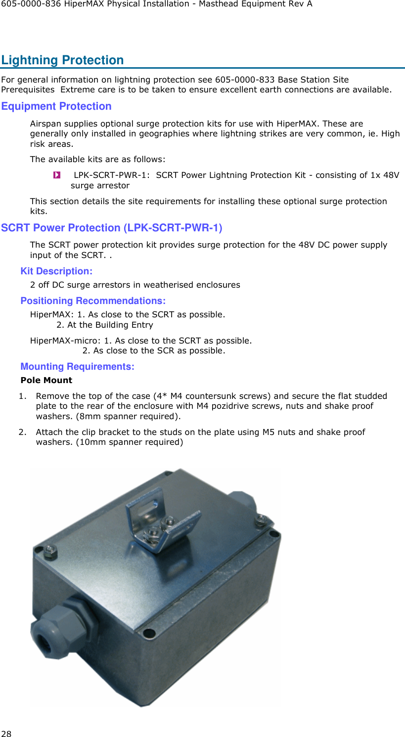 605-0000-836 HiperMAX Physical Installation - Masthead Equipment Rev A 28  Lightning Protection For general information on lightning protection see 605-0000-833 Base Station Site Prerequisites  Extreme care is to be taken to ensure excellent earth connections are available.   Equipment Protection Airspan supplies optional surge protection kits for use with HiperMAX. These are generally only installed in geographies where lightning strikes are very common, ie. High risk areas. The available kits are as follows:   LPK-SCRT-PWR-1:  SCRT Power Lightning Protection Kit - consisting of 1x 48V surge arrestor This section details the site requirements for installing these optional surge protection kits. SCRT Power Protection (LPK-SCRT-PWR-1) The SCRT power protection kit provides surge protection for the 48V DC power supply input of the SCRT. . Kit Description: 2 off DC surge arrestors in weatherised enclosures Positioning Recommendations: HiperMAX: 1. As close to the SCRT as possible.          2. At the Building Entry HiperMAX-micro: 1. As close to the SCRT as possible.                   2. As close to the SCR as possible. Mounting Requirements: Pole Mount 1. Remove the top of the case (4* M4 countersunk screws) and secure the flat studded plate to the rear of the enclosure with M4 pozidrive screws, nuts and shake proof washers. (8mm spanner required). 2. Attach the clip bracket to the studs on the plate using M5 nuts and shake proof washers. (10mm spanner required)   