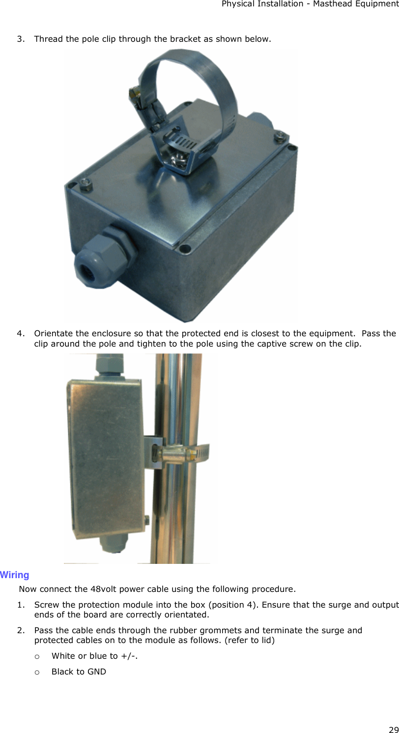 Physical Installation - Masthead Equipment 29 3. Thread the pole clip through the bracket as shown below.  4. Orientate the enclosure so that the protected end is closest to the equipment.  Pass the clip around the pole and tighten to the pole using the captive screw on the clip.  Wiring Now connect the 48volt power cable using the following procedure. 1. Screw the protection module into the box (position 4). Ensure that the surge and output ends of the board are correctly orientated.  2. Pass the cable ends through the rubber grommets and terminate the surge and protected cables on to the module as follows. (refer to lid) o White or blue to +/-.  o Black to GND  