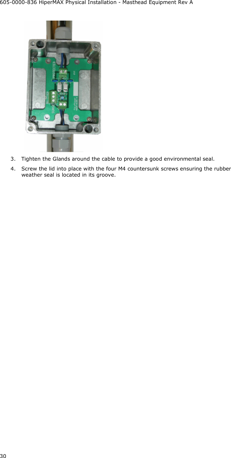 605-0000-836 HiperMAX Physical Installation - Masthead Equipment Rev A 30  3. Tighten the Glands around the cable to provide a good environmental seal. 4. Screw the lid into place with the four M4 countersunk screws ensuring the rubber weather seal is located in its groove.    