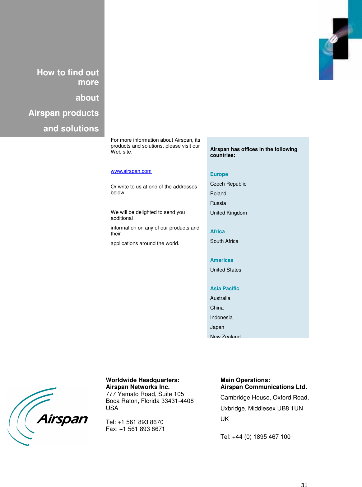  31             How to find out more  about  Airspan products  and solutions    Airspan has offices in the following countries:  Europe Czech Republic Poland Russia United Kingdom  Africa South Africa  Americas United States  Asia Pacific Australia China Indonesia Japan New Zealand For more information about Airspan, its products and solutions, please visit our Web site:  www.airspan.com  Or write to us at one of the addresses below.  We will be delighted to send you additional information on any of our products and their applications around the world.  Worldwide Headquarters: Airspan Networks Inc. 777 Yamato Road, Suite 105 Boca Raton, Florida 33431-4408  USA  Tel: +1 561 893 8670 Fax: +1 561 893 8671 Main Operations: Airspan Communications Ltd. Cambridge House, Oxford Road, Uxbridge, Middlesex UB8 1UN UK  Tel: +44 (0) 1895 467 100  