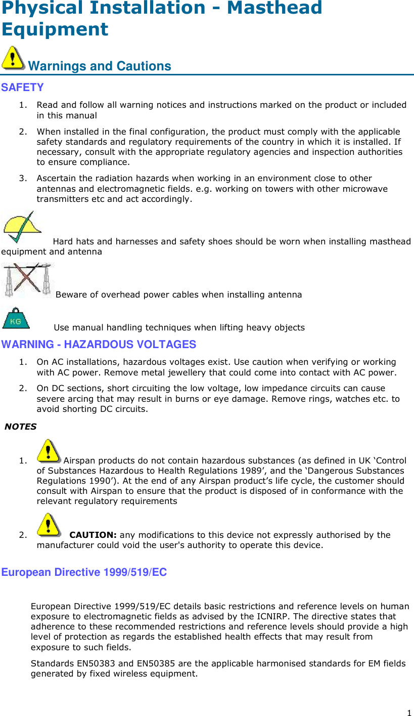  1 Physical Installation - Masthead Equipment Warnings and Cautions SAFETY 1. Read and follow all warning notices and instructions marked on the product or included in this manual 2. When installed in the final configuration, the product must comply with the applicable safety standards and regulatory requirements of the country in which it is installed. If necessary, consult with the appropriate regulatory agencies and inspection authorities to ensure compliance. 3. Ascertain the radiation hazards when working in an environment close to other antennas and electromagnetic fields. e.g. working on towers with other microwave transmitters etc and act accordingly.    Hard hats and harnesses and safety shoes should be worn when installing masthead equipment and antenna Beware of overhead power cables when installing antenna         Use manual handling techniques when lifting heavy objects WARNING - HAZARDOUS VOLTAGES 1. On AC installations, hazardous voltages exist. Use caution when verifying or working with AC power. Remove metal jewellery that could come into contact with AC power. 2. On DC sections, short circuiting the low voltage, low impedance circuits can cause severe arcing that may result in burns or eye damage. Remove rings, watches etc. to avoid shorting DC circuits.  NOTES 1. Airspan products do not contain hazardous substances (as defined in UK ‘Control of Substances Hazardous to Health Regulations 1989’, and the ‘Dangerous Substances Regulations 1990’). At the end of any Airspan product’s life cycle, the customer should consult with Airspan to ensure that the product is disposed of in conformance with the relevant regulatory requirements 2.   CAUTION: any modifications to this device not expressly authorised by the manufacturer could void the user&apos;s authority to operate this device.  European Directive 1999/519/EC  European Directive 1999/519/EC details basic restrictions and reference levels on human exposure to electromagnetic fields as advised by the ICNIRP. The directive states that adherence to these recommended restrictions and reference levels should provide a high level of protection as regards the established health effects that may result from exposure to such fields. Standards EN50383 and EN50385 are the applicable harmonised standards for EM fields generated by fixed wireless equipment. 