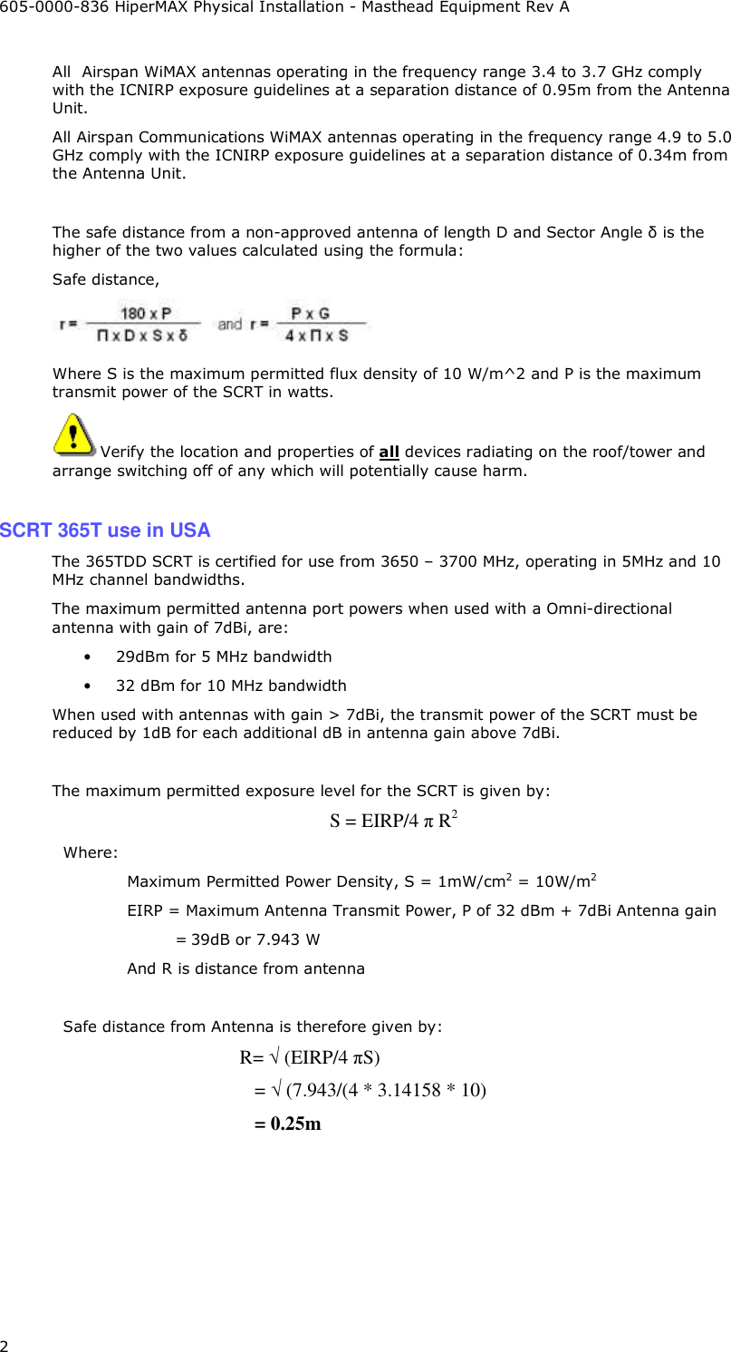 605-0000-836 HiperMAX Physical Installation - Masthead Equipment Rev A 2 All  Airspan WiMAX antennas operating in the frequency range 3.4 to 3.7 GHz comply with the ICNIRP exposure guidelines at a separation distance of 0.95m from the Antenna Unit. All Airspan Communications WiMAX antennas operating in the frequency range 4.9 to 5.0 GHz comply with the ICNIRP exposure guidelines at a separation distance of 0.34m from the Antenna Unit.  The safe distance from a non-approved antenna of length D and Sector Angle δ is the higher of the two values calculated using the formula: Safe distance,   Where S is the maximum permitted flux density of 10 W/m^2 and P is the maximum transmit power of the SCRT in watts. Verify the location and properties of all devices radiating on the roof/tower and arrange switching off of any which will potentially cause harm.  SCRT 365T use in USA The 365TDD SCRT is certified for use from 3650 – 3700 MHz, operating in 5MHz and 10 MHz channel bandwidths. The maximum permitted antenna port powers when used with a Omni-directional antenna with gain of 7dBi, are: • 29dBm for 5 MHz bandwidth • 32 dBm for 10 MHz bandwidth When used with antennas with gain &gt; 7dBi, the transmit power of the SCRT must be reduced by 1dB for each additional dB in antenna gain above 7dBi.  The maximum permitted exposure level for the SCRT is given by: S = EIRP/4 π R2 Where:   Maximum Permitted Power Density, S = 1mW/cm2 = 10W/m2   EIRP = Maximum Antenna Transmit Power, P of 32 dBm + 7dBi Antenna gain            = 39dB or 7.943 W   And R is distance from antenna  Safe distance from Antenna is therefore given by:           R= √ (EIRP/4 πS) = √ (7.943/(4 * 3.14158 * 10)     = 0.25m    