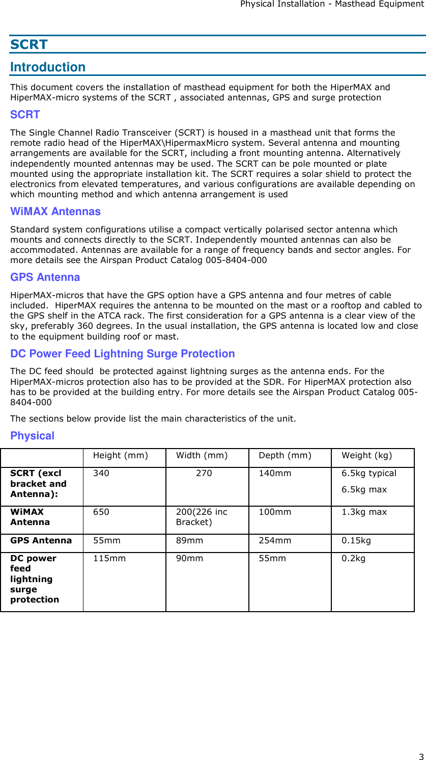 Physical Installation - Masthead Equipment 3 SCRT Introduction This document covers the installation of masthead equipment for both the HiperMAX and HiperMAX-micro systems of the SCRT , associated antennas, GPS and surge protection SCRT The Single Channel Radio Transceiver (SCRT) is housed in a masthead unit that forms the remote radio head of the HiperMAX\HipermaxMicro system. Several antenna and mounting arrangements are available for the SCRT, including a front mounting antenna. Alternatively independently mounted antennas may be used. The SCRT can be pole mounted or plate mounted using the appropriate installation kit. The SCRT requires a solar shield to protect the electronics from elevated temperatures, and various configurations are available depending on which mounting method and which antenna arrangement is used WiMAX Antennas Standard system configurations utilise a compact vertically polarised sector antenna which mounts and connects directly to the SCRT. Independently mounted antennas can also be accommodated. Antennas are available for a range of frequency bands and sector angles. For more details see the Airspan Product Catalog 005-8404-000 GPS Antenna HiperMAX-micros that have the GPS option have a GPS antenna and four metres of cable included.  HiperMAX requires the antenna to be mounted on the mast or a rooftop and cabled to the GPS shelf in the ATCA rack. The first consideration for a GPS antenna is a clear view of the sky, preferably 360 degrees. In the usual installation, the GPS antenna is located low and close to the equipment building roof or mast.  DC Power Feed Lightning Surge Protection The DC feed should  be protected against lightning surges as the antenna ends. For the HiperMAX-micros protection also has to be provided at the SDR. For HiperMAX protection also has to be provided at the building entry. For more details see the Airspan Product Catalog 005-8404-000 The sections below provide list the main characteristics of the unit. Physical  Height (mm)  Width (mm)  Depth (mm)  Weight (kg) SCRT (excl bracket and Antenna): 340  270  140mm  6.5kg typical 6.5kg max WiMAX Antenna 650  200(226 inc Bracket) 100mm  1.3kg max GPS Antenna  55mm    89mm  254mm  0.15kg DC power feed lightning surge protection 115mm  90mm  55mm  0.2kg       