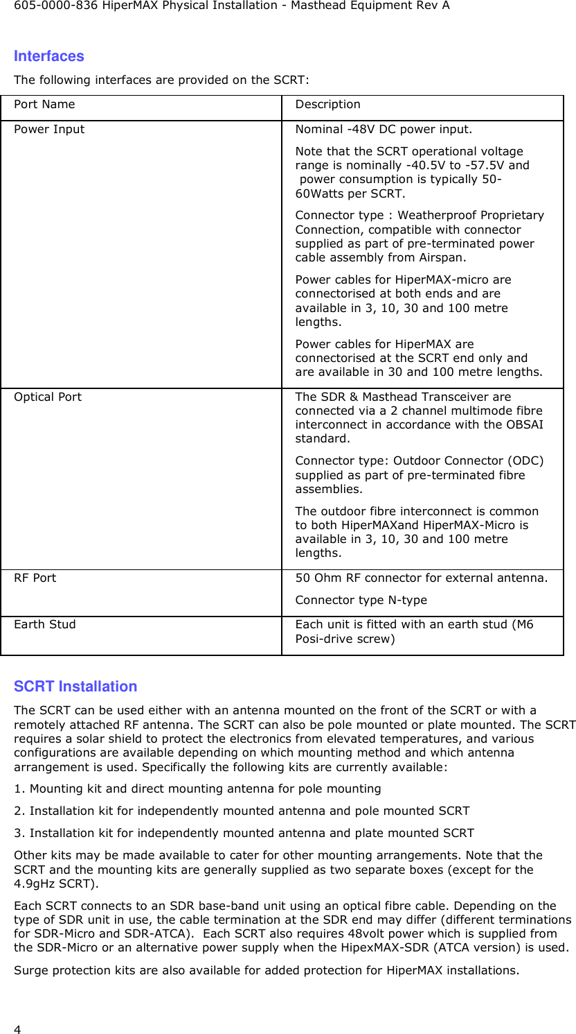 605-0000-836 HiperMAX Physical Installation - Masthead Equipment Rev A 4 Interfaces The following interfaces are provided on the SCRT: Port Name  Description Power Input  Nominal -48V DC power input. Note that the SCRT operational voltage range is nominally -40.5V to -57.5V and  power consumption is typically 50-60Watts per SCRT. Connector type : Weatherproof Proprietary Connection, compatible with connector supplied as part of pre-terminated power cable assembly from Airspan. Power cables for HiperMAX-micro are connectorised at both ends and are available in 3, 10, 30 and 100 metre lengths. Power cables for HiperMAX are connectorised at the SCRT end only and are available in 30 and 100 metre lengths. Optical Port  The SDR &amp; Masthead Transceiver are connected via a 2 channel multimode fibre interconnect in accordance with the OBSAI standard.  Connector type: Outdoor Connector (ODC) supplied as part of pre-terminated fibre assemblies. The outdoor fibre interconnect is common to both HiperMAXand HiperMAX-Micro is available in 3, 10, 30 and 100 metre lengths. RF Port   50 Ohm RF connector for external antenna.  Connector type N-type  Earth Stud  Each unit is fitted with an earth stud (M6 Posi-drive screw)  SCRT Installation The SCRT can be used either with an antenna mounted on the front of the SCRT or with a remotely attached RF antenna. The SCRT can also be pole mounted or plate mounted. The SCRT requires a solar shield to protect the electronics from elevated temperatures, and various configurations are available depending on which mounting method and which antenna arrangement is used. Specifically the following kits are currently available: 1. Mounting kit and direct mounting antenna for pole mounting 2. Installation kit for independently mounted antenna and pole mounted SCRT 3. Installation kit for independently mounted antenna and plate mounted SCRT Other kits may be made available to cater for other mounting arrangements. Note that the SCRT and the mounting kits are generally supplied as two separate boxes (except for the 4.9gHz SCRT). Each SCRT connects to an SDR base-band unit using an optical fibre cable. Depending on the type of SDR unit in use, the cable termination at the SDR end may differ (different terminations for SDR-Micro and SDR-ATCA).  Each SCRT also requires 48volt power which is supplied from the SDR-Micro or an alternative power supply when the HipexMAX-SDR (ATCA version) is used. Surge protection kits are also available for added protection for HiperMAX installations. 