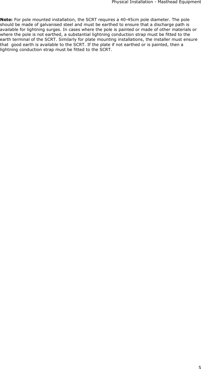 Physical Installation - Masthead Equipment 5 Note: For pole mounted installation, the SCRT requires a 40-45cm pole diameter. The pole should be made of galvanised steel and must be earthed to ensure that a discharge path is available for lightning surges. In cases where the pole is painted or made of other materials or where the pole is not earthed, a substantial lightning conduction strap must be fitted to the earth terminal of the SCRT. Similarly for plate mounting installations, the installer must ensure that  good earth is available to the SCRT. If the plate if not earthed or is painted, then a lightning conduction strap must be fitted to the SCRT.    