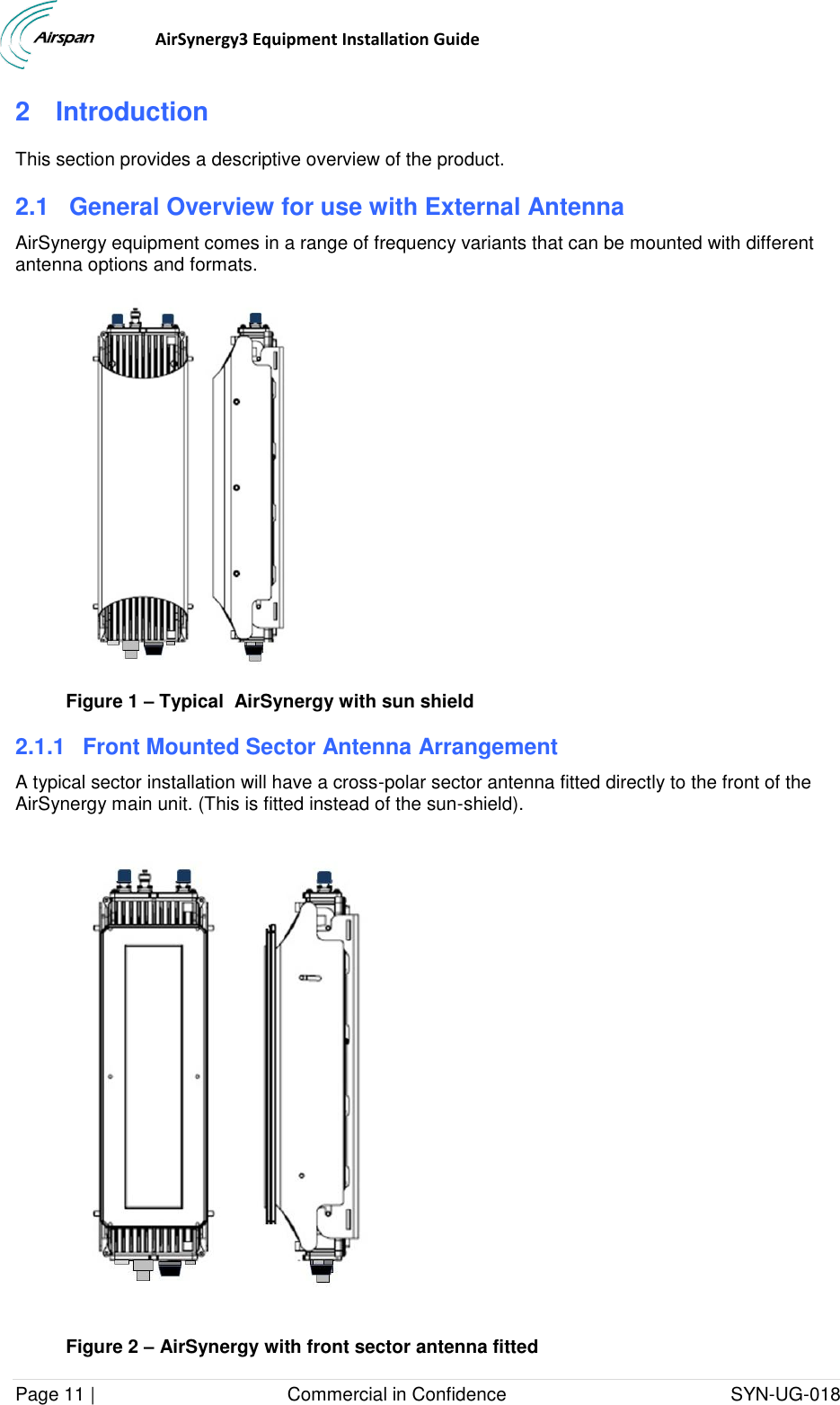                                  AirSynergy3 Equipment Installation Guide Page 11 |                                     Commercial in Confidence                                           SYN-UG-018  2  Introduction This section provides a descriptive overview of the product. 2.1  General Overview for use with External Antenna AirSynergy equipment comes in a range of frequency variants that can be mounted with different antenna options and formats.  Figure 1 – Typical  AirSynergy with sun shield  2.1.1  Front Mounted Sector Antenna Arrangement A typical sector installation will have a cross-polar sector antenna fitted directly to the front of the AirSynergy main unit. (This is fitted instead of the sun-shield).   Figure 2 – AirSynergy with front sector antenna fitted  