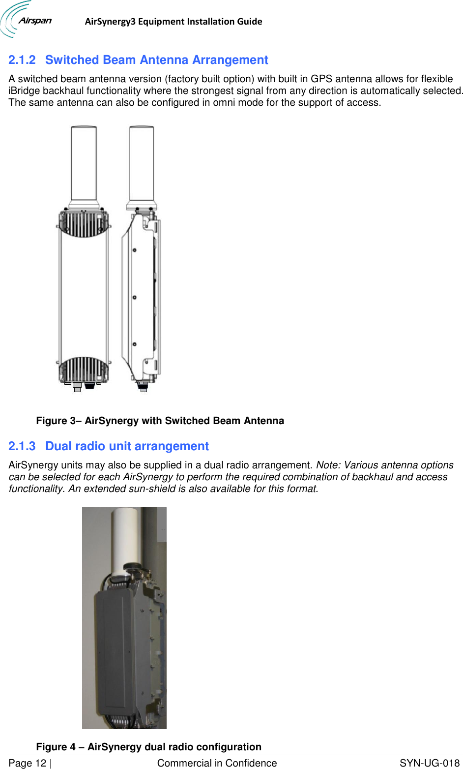                                  AirSynergy3 Equipment Installation Guide Page 12 |                                     Commercial in Confidence                                           SYN-UG-018  2.1.2  Switched Beam Antenna Arrangement A switched beam antenna version (factory built option) with built in GPS antenna allows for flexible iBridge backhaul functionality where the strongest signal from any direction is automatically selected. The same antenna can also be configured in omni mode for the support of access.  Figure 3– AirSynergy with Switched Beam Antenna 2.1.3  Dual radio unit arrangement AirSynergy units may also be supplied in a dual radio arrangement. Note: Various antenna options can be selected for each AirSynergy to perform the required combination of backhaul and access functionality. An extended sun-shield is also available for this format.  Figure 4 – AirSynergy dual radio configuration 