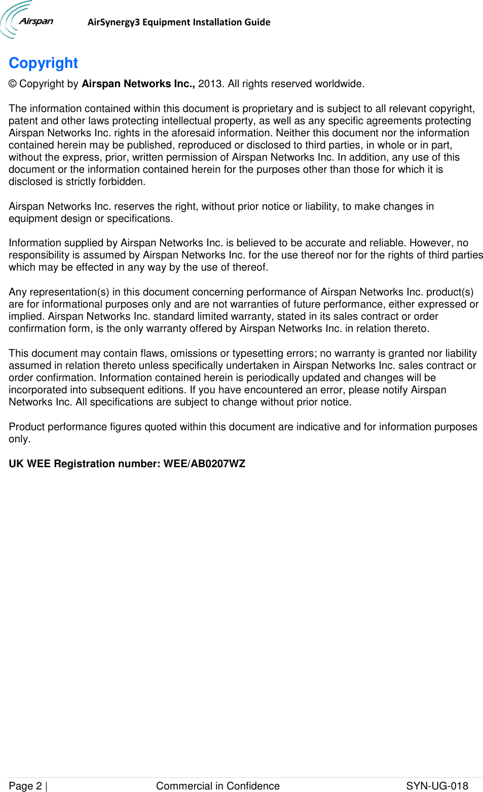                                  AirSynergy3 Equipment Installation Guide Page 2 |                                     Commercial in Confidence                                           SYN-UG-018  Copyright © Copyright by Airspan Networks Inc., 2013. All rights reserved worldwide. The information contained within this document is proprietary and is subject to all relevant copyright, patent and other laws protecting intellectual property, as well as any specific agreements protecting Airspan Networks Inc. rights in the aforesaid information. Neither this document nor the information contained herein may be published, reproduced or disclosed to third parties, in whole or in part, without the express, prior, written permission of Airspan Networks Inc. In addition, any use of this document or the information contained herein for the purposes other than those for which it is disclosed is strictly forbidden. Airspan Networks Inc. reserves the right, without prior notice or liability, to make changes in equipment design or specifications. Information supplied by Airspan Networks Inc. is believed to be accurate and reliable. However, no responsibility is assumed by Airspan Networks Inc. for the use thereof nor for the rights of third parties which may be effected in any way by the use of thereof. Any representation(s) in this document concerning performance of Airspan Networks Inc. product(s) are for informational purposes only and are not warranties of future performance, either expressed or implied. Airspan Networks Inc. standard limited warranty, stated in its sales contract or order confirmation form, is the only warranty offered by Airspan Networks Inc. in relation thereto. This document may contain flaws, omissions or typesetting errors; no warranty is granted nor liability assumed in relation thereto unless specifically undertaken in Airspan Networks Inc. sales contract or order confirmation. Information contained herein is periodically updated and changes will be incorporated into subsequent editions. If you have encountered an error, please notify Airspan Networks Inc. All specifications are subject to change without prior notice. Product performance figures quoted within this document are indicative and for information purposes only. UK WEE Registration number: WEE/AB0207WZ  