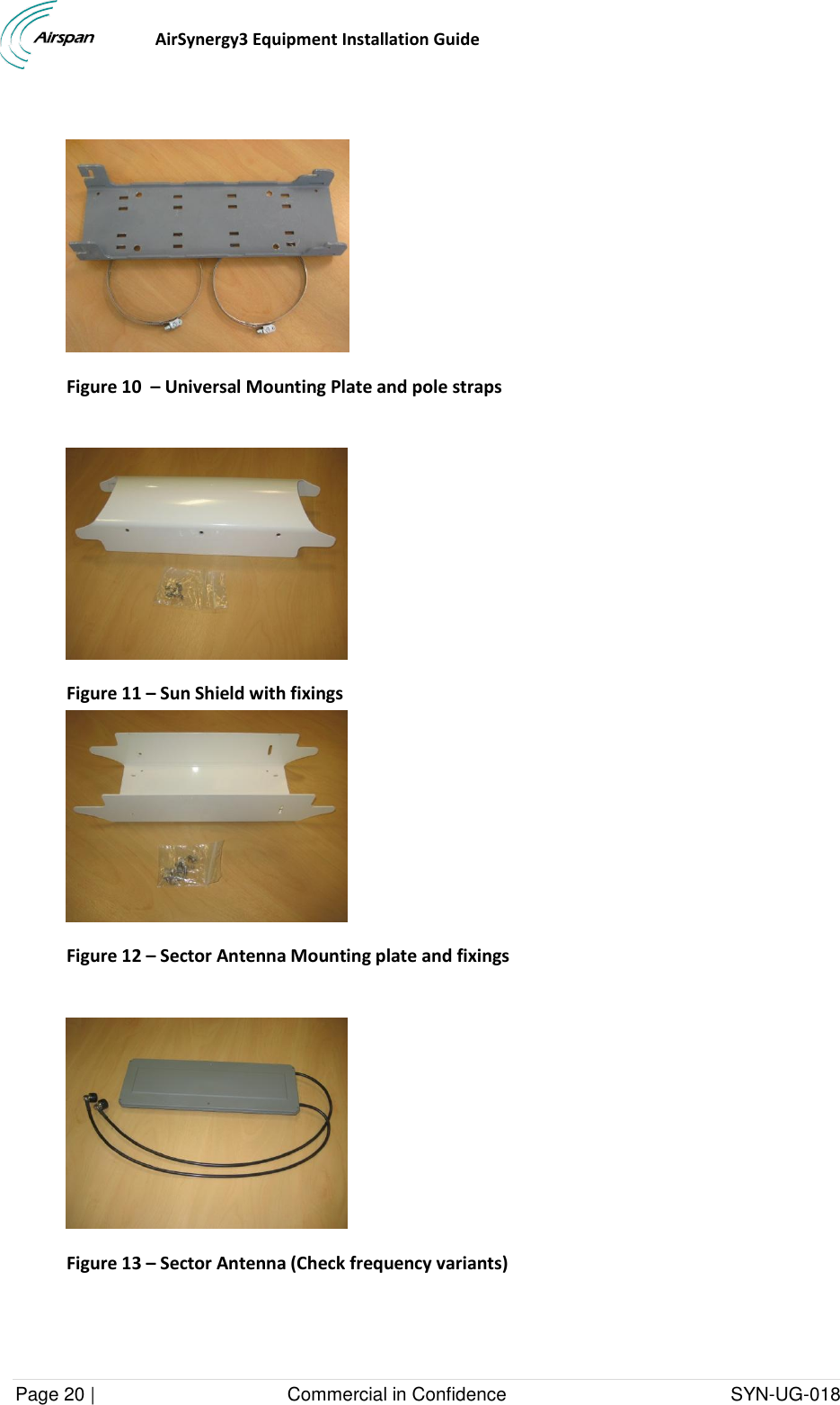                                  AirSynergy3 Equipment Installation Guide Page 20 |                                     Commercial in Confidence                                           SYN-UG-018    Figure 10  – Universal Mounting Plate and pole straps   Figure 11 – Sun Shield with fixings  Figure 12 – Sector Antenna Mounting plate and fixings   Figure 13 – Sector Antenna (Check frequency variants)   