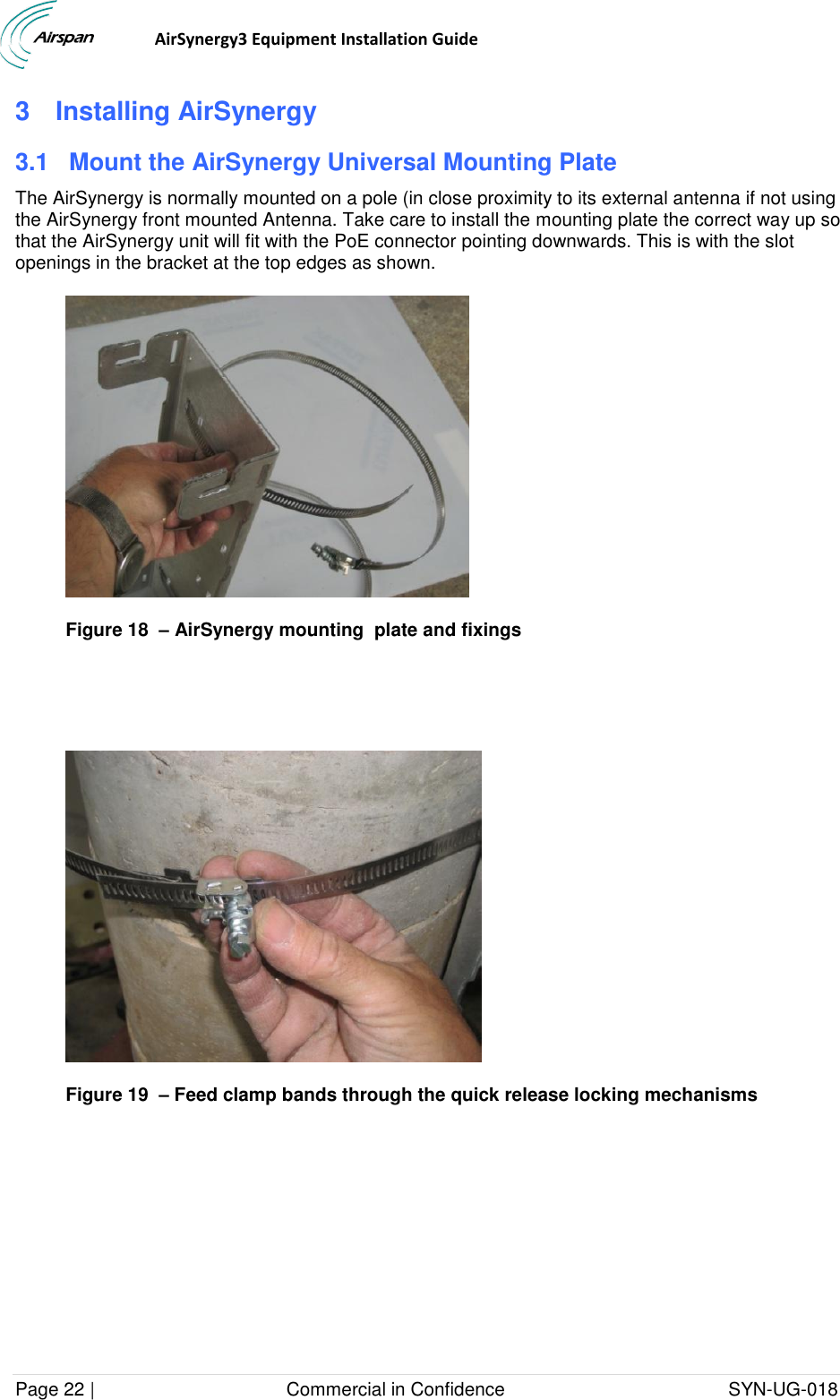                                  AirSynergy3 Equipment Installation Guide Page 22 |                                     Commercial in Confidence                                           SYN-UG-018  3  Installing AirSynergy 3.1  Mount the AirSynergy Universal Mounting Plate The AirSynergy is normally mounted on a pole (in close proximity to its external antenna if not using the AirSynergy front mounted Antenna. Take care to install the mounting plate the correct way up so that the AirSynergy unit will fit with the PoE connector pointing downwards. This is with the slot openings in the bracket at the top edges as shown.  Figure 18  – AirSynergy mounting  plate and fixings    Figure 19  – Feed clamp bands through the quick release locking mechanisms 