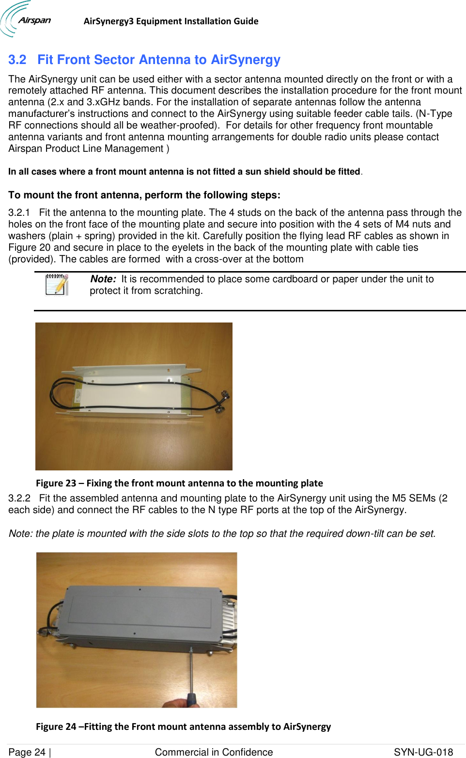                                  AirSynergy3 Equipment Installation Guide Page 24 |                                     Commercial in Confidence                                           SYN-UG-018  3.2 Fit Front Sector Antenna to AirSynergy The AirSynergy unit can be used either with a sector antenna mounted directly on the front or with a remotely attached RF antenna. This document describes the installation procedure for the front mount antenna (2.x and 3.xGHz bands. For the installation of separate antennas follow the antenna manufacturer’s instructions and connect to the AirSynergy using suitable feeder cable tails. (N-Type RF connections should all be weather-proofed).  For details for other frequency front mountable antenna variants and front antenna mounting arrangements for double radio units please contact Airspan Product Line Management ) In all cases where a front mount antenna is not fitted a sun shield should be fitted. To mount the front antenna, perform the following steps: 3.2.1   Fit the antenna to the mounting plate. The 4 studs on the back of the antenna pass through the holes on the front face of the mounting plate and secure into position with the 4 sets of M4 nuts and washers (plain + spring) provided in the kit. Carefully position the flying lead RF cables as shown in Figure 20 and secure in place to the eyelets in the back of the mounting plate with cable ties (provided). The cables are formed  with a cross-over at the bottom   Note:  It is recommended to place some cardboard or paper under the unit to protect it from scratching.   Figure 23 – Fixing the front mount antenna to the mounting plate 3.2.2   Fit the assembled antenna and mounting plate to the AirSynergy unit using the M5 SEMs (2 each side) and connect the RF cables to the N type RF ports at the top of the AirSynergy. Note: the plate is mounted with the side slots to the top so that the required down-tilt can be set.  Figure 24 –Fitting the Front mount antenna assembly to AirSynergy  