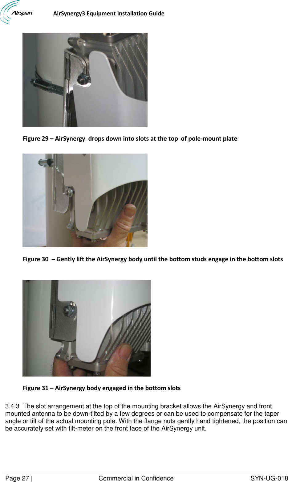                                  AirSynergy3 Equipment Installation Guide Page 27 |                                     Commercial in Confidence                                           SYN-UG-018   Figure 29 – AirSynergy  drops down into slots at the top  of pole-mount plate    Figure 30  – Gently lift the AirSynergy body until the bottom studs engage in the bottom slots   Figure 31 – AirSynergy body engaged in the bottom slots  3.4.3  The slot arrangement at the top of the mounting bracket allows the AirSynergy and front mounted antenna to be down-tilted by a few degrees or can be used to compensate for the taper angle or tilt of the actual mounting pole. With the flange nuts gently hand tightened, the position can be accurately set with tilt-meter on the front face of the AirSynergy unit. 