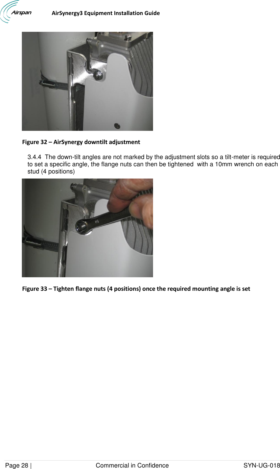                                  AirSynergy3 Equipment Installation Guide Page 28 |                                     Commercial in Confidence                                           SYN-UG-018   Figure 32 – AirSynergy downtilt adjustment  3.4.4  The down-tilt angles are not marked by the adjustment slots so a tilt-meter is required to set a specific angle, the flange nuts can then be tightened  with a 10mm wrench on each stud (4 positions)  Figure 33 – Tighten flange nuts (4 positions) once the required mounting angle is set  