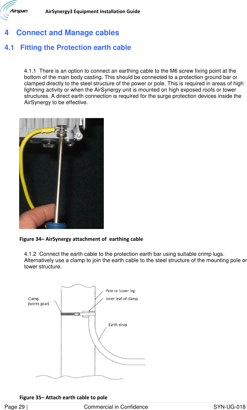                                  AirSynergy3 Equipment Installation Guide Page 29 |                                     Commercial in Confidence                                           SYN-UG-018  4  Connect and Manage cables 4.1 Fitting the Protection earth cable  4.1.1  There is an option to connect an earthing cable to the M6 screw fixing point at the bottom of the main body casting. This should be connected to a protection ground bar or clamped directly to the steel structure of the power or pole. This is required in areas of high lightning activity or when the AirSynergy unit is mounted on high exposed roofs or tower structures. A direct earth connection is required for the surge protection devices inside the AirSynergy to be effective.   Figure 34– AirSynergy attachment of  earthing cable  4.1.2  Connect the earth cable to the protection earth bar using suitable crimp lugs. Alternatively use a clamp to join the earth cable to the steel structure of the mounting pole or tower structure.  Figure 35– Attach earth cable to pole 