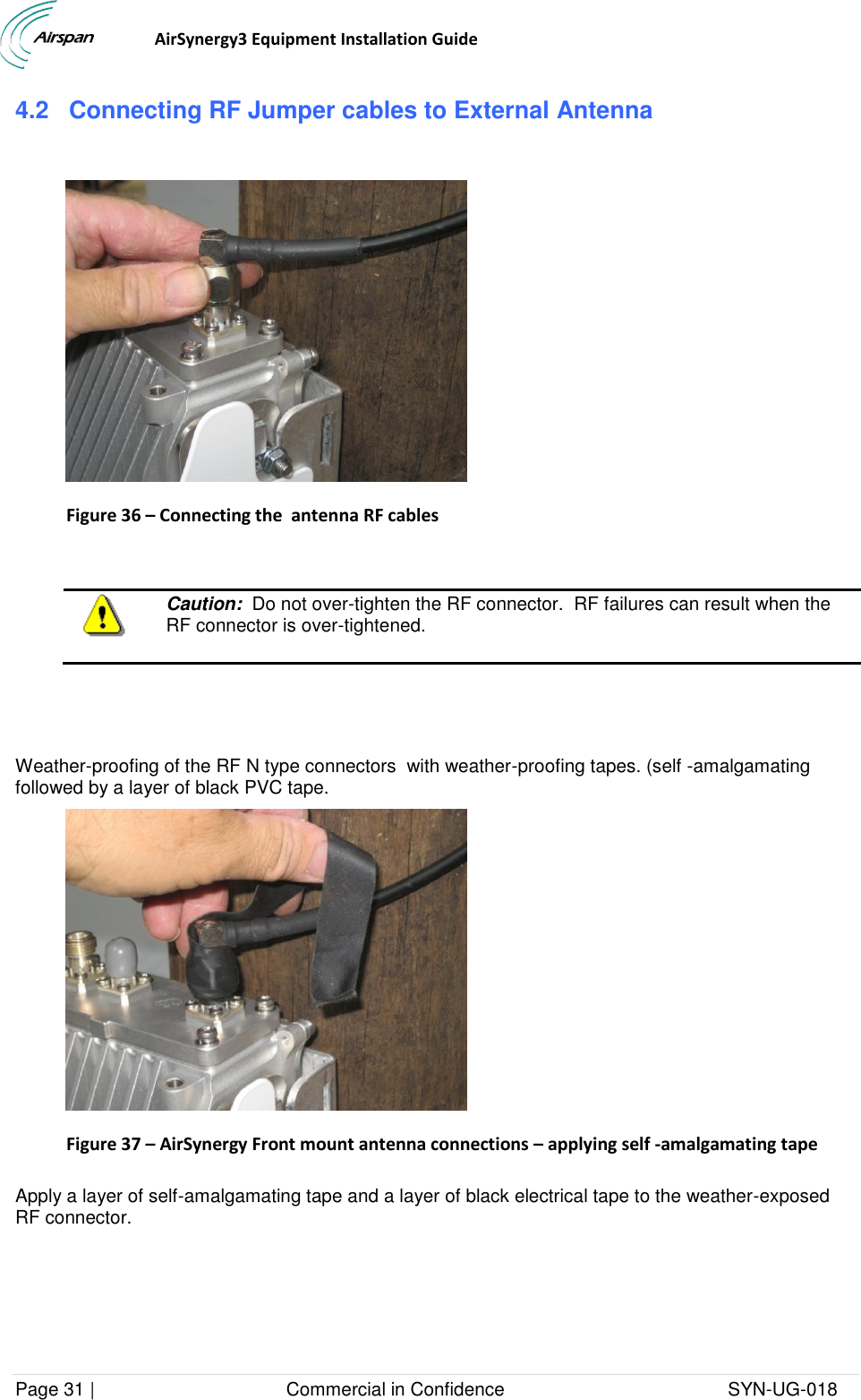                                  AirSynergy3 Equipment Installation Guide Page 31 |                                     Commercial in Confidence                                           SYN-UG-018  4.2 Connecting RF Jumper cables to External Antenna    Figure 36 – Connecting the  antenna RF cables    Caution:  Do not over-tighten the RF connector.  RF failures can result when the RF connector is over-tightened.     Weather-proofing of the RF N type connectors  with weather-proofing tapes. (self -amalgamating followed by a layer of black PVC tape.  Figure 37 – AirSynergy Front mount antenna connections – applying self -amalgamating tape  Apply a layer of self-amalgamating tape and a layer of black electrical tape to the weather-exposed RF connector.  