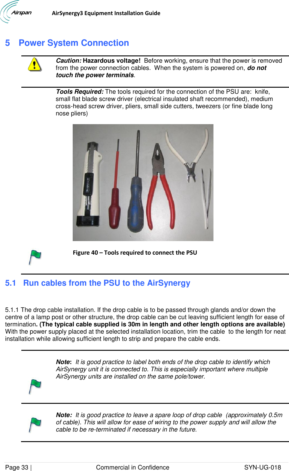                                  AirSynergy3 Equipment Installation Guide Page 33 |                                     Commercial in Confidence                                           SYN-UG-018  5  Power System Connection  Caution: Hazardous voltage!  Before working, ensure that the power is removed from the power connection cables.  When the system is powered on, do not touch the power terminals.  Tools Required: The tools required for the connection of the PSU are:  knife, small flat blade screw driver (electrical insulated shaft recommended), medium cross-head screw driver, pliers, small side cutters, tweezers (or fine blade long nose pliers)   Figure 40 – Tools required to connect the PSU  5.1 Run cables from the PSU to the AirSynergy   5.1.1 The drop cable installation. If the drop cable is to be passed through glands and/or down the centre of a lamp post or other structure, the drop cable can be cut leaving sufficient length for ease of termination. (The typical cable supplied is 30m in length and other length options are available) With the power supply placed at the selected installation location, trim the cable  to the length for neat installation while allowing sufficient length to strip and prepare the cable ends.     Note:  It is good practice to label both ends of the drop cable to identify which AirSynergy unit it is connected to. This is especially important where multiple AirSynergy units are installed on the same pole/tower.     Note:  It is good practice to leave a spare loop of drop cable  (approximately 0.5m of cable). This will allow for ease of wiring to the power supply and will allow the cable to be re-terminated if necessary in the future.  