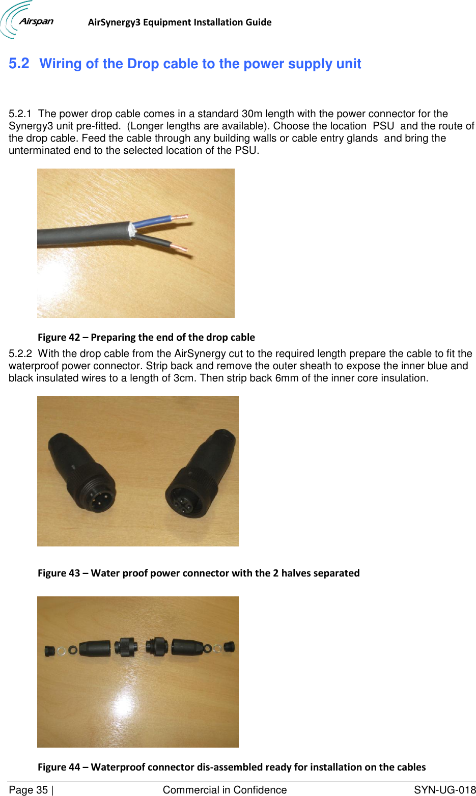                                  AirSynergy3 Equipment Installation Guide Page 35 |                                     Commercial in Confidence                                           SYN-UG-018  5.2  Wiring of the Drop cable to the power supply unit  5.2.1  The power drop cable comes in a standard 30m length with the power connector for the Synergy3 unit pre-fitted.  (Longer lengths are available). Choose the location  PSU  and the route of the drop cable. Feed the cable through any building walls or cable entry glands  and bring the unterminated end to the selected location of the PSU.  Figure 42 – Preparing the end of the drop cable 5.2.2  With the drop cable from the AirSynergy cut to the required length prepare the cable to fit the waterproof power connector. Strip back and remove the outer sheath to expose the inner blue and black insulated wires to a length of 3cm. Then strip back 6mm of the inner core insulation.    Figure 43 – Water proof power connector with the 2 halves separated   Figure 44 – Waterproof connector dis-assembled ready for installation on the cables  