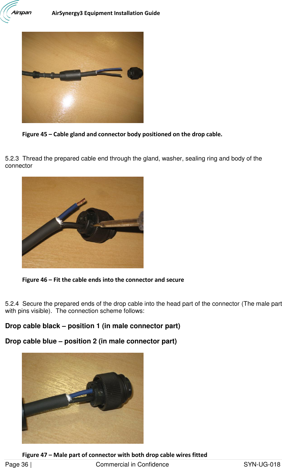                                 AirSynergy3 Equipment Installation Guide Page 36 |                                     Commercial in Confidence                                           SYN-UG-018   Figure 45 – Cable gland and connector body positioned on the drop cable.  5.2.3  Thread the prepared cable end through the gland, washer, sealing ring and body of the connector  Figure 46 – Fit the cable ends into the connector and secure  5.2.4  Secure the prepared ends of the drop cable into the head part of the connector (The male part with pins visible).  The connection scheme follows: Drop cable black – position 1 (in male connector part) Drop cable blue – position 2 (in male connector part)  Figure 47 – Male part of connector with both drop cable wires fitted 