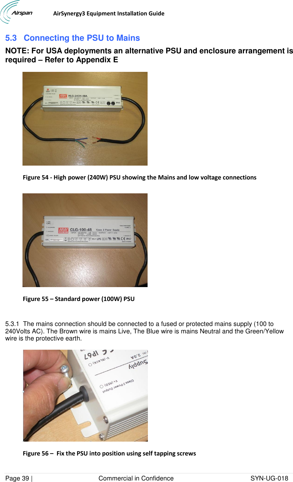                                  AirSynergy3 Equipment Installation Guide Page 39 |                                     Commercial in Confidence                                           SYN-UG-018  5.3 Connecting the PSU to Mains NOTE: For USA deployments an alternative PSU and enclosure arrangement is required – Refer to Appendix E  Figure 54 - High power (240W) PSU showing the Mains and low voltage connections   Figure 55 – Standard power (100W) PSU  5.3.1  The mains connection should be connected to a fused or protected mains supply (100 to 240Volts AC). The Brown wire is mains Live, The Blue wire is mains Neutral and the Green/Yellow wire is the protective earth.   Figure 56 –  Fix the PSU into position using self tapping screws  