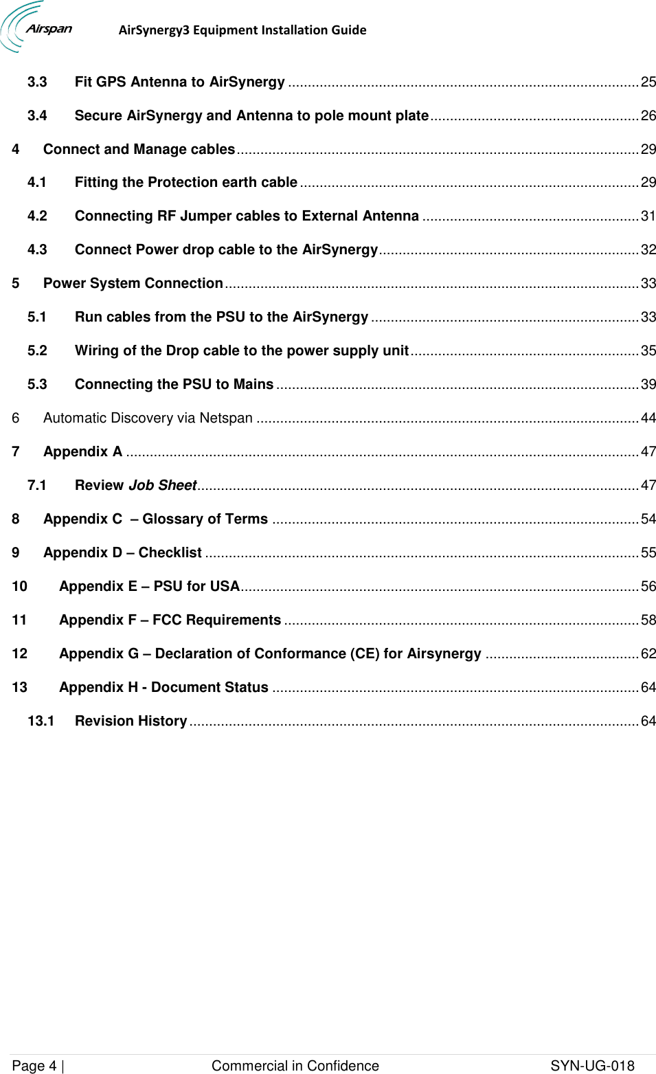                                  AirSynergy3 Equipment Installation Guide Page 4 |                                     Commercial in Confidence                                           SYN-UG-018  3.3 Fit GPS Antenna to AirSynergy ......................................................................................... 25 3.4 Secure AirSynergy and Antenna to pole mount plate ..................................................... 26 4 Connect and Manage cables ...................................................................................................... 29 4.1 Fitting the Protection earth cable ...................................................................................... 29 4.2 Connecting RF Jumper cables to External Antenna ....................................................... 31 4.3 Connect Power drop cable to the AirSynergy .................................................................. 32 5 Power System Connection ......................................................................................................... 33 5.1 Run cables from the PSU to the AirSynergy .................................................................... 33 5.2 Wiring of the Drop cable to the power supply unit .......................................................... 35 5.3 Connecting the PSU to Mains ............................................................................................ 39 6 Automatic Discovery via Netspan ................................................................................................. 44 7 Appendix A .................................................................................................................................. 47 7.1 Review Job Sheet ................................................................................................................ 47 8 Appendix C  – Glossary of Terms ............................................................................................. 54 9 Appendix D – Checklist .............................................................................................................. 55 10 Appendix E – PSU for USA ..................................................................................................... 56 11 Appendix F – FCC Requirements .......................................................................................... 58 12 Appendix G – Declaration of Conformance (CE) for Airsynergy ....................................... 62 13 Appendix H - Document Status ............................................................................................. 64 13.1 Revision History .................................................................................................................. 64  