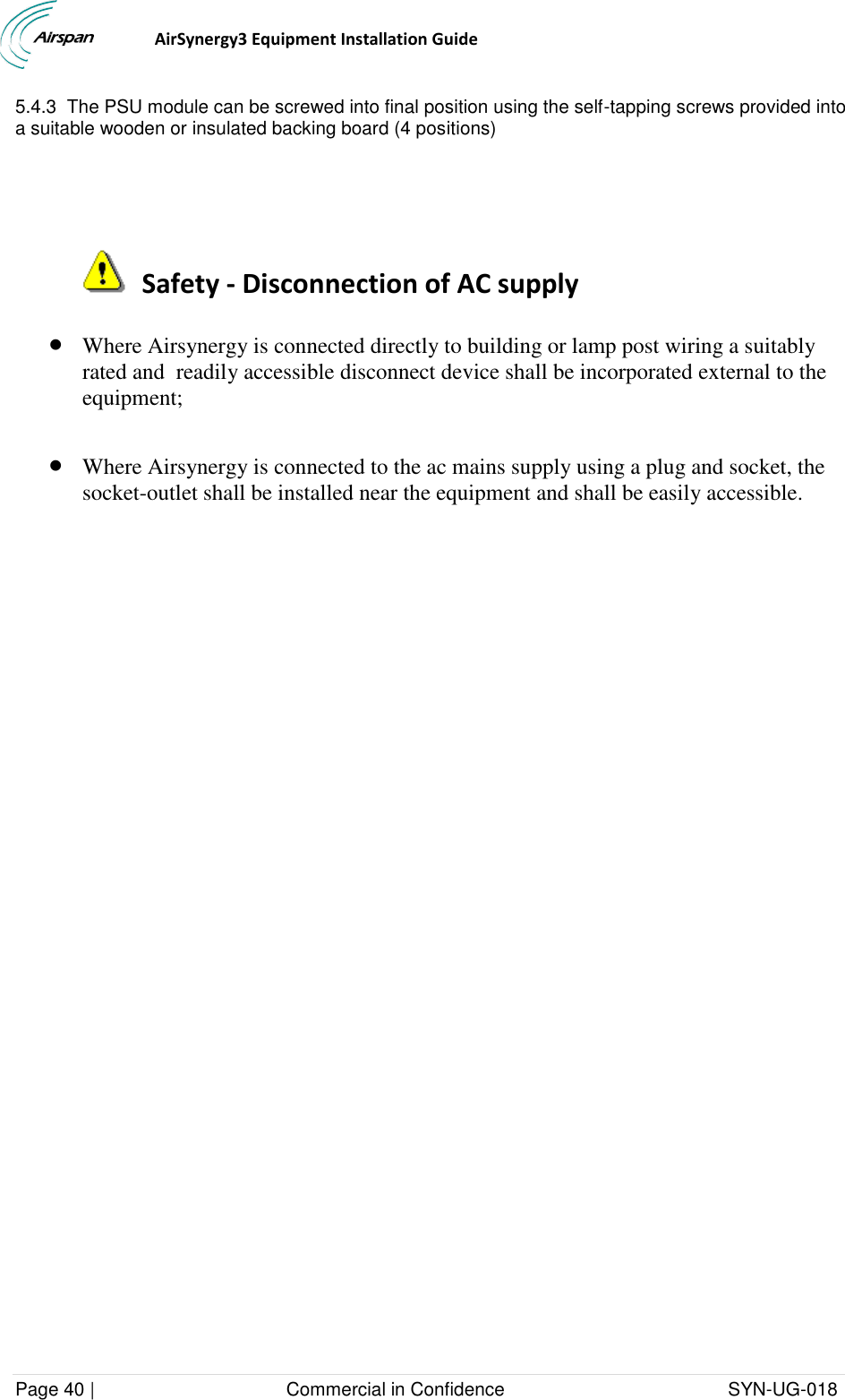                                  AirSynergy3 Equipment Installation Guide Page 40 |                                     Commercial in Confidence                                           SYN-UG-018  5.4.3  The PSU module can be screwed into final position using the self-tapping screws provided into a suitable wooden or insulated backing board (4 positions)     Safety - Disconnection of AC supply  Where Airsynergy is connected directly to building or lamp post wiring a suitably rated and  readily accessible disconnect device shall be incorporated external to the equipment;    Where Airsynergy is connected to the ac mains supply using a plug and socket, the socket-outlet shall be installed near the equipment and shall be easily accessible. 